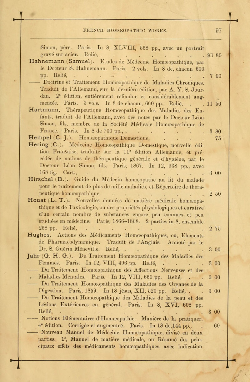 Simon, pere. Paris. In 8, XLVIII, 568 pp., avec un portrait grave sur acier. Eelie, . . . . . . . . . $3 80 Hahnemann (Samuel). Etudes de Medeciue Homoeopathique, par le Docteur S. Hahnemann. Paris. 2 vols. In 8 de, chacun 600 pp. Relie, 7 00 Doctrine et Traitement Homoeopattiique de Maladies Chroniques. Traduit de I'Allemand, sur la derniere edition, par A. Y. S. Jour- dan. 2^ edition, entierement refondue et considerablement aug- mentee. Paris. 3 vols. In 8 de chacun, 600 pp. Relie, . . 11 50 Hartmann, Therapeutique Homoeopathique des Maladies des Eu- fants, traduit de TAllemand, avec des notes par le Docteur Leon Simon, fils, membre de la Societe Medicale Homoeopathique de France. Paris. In 8 de 700 pp., 3 80 Hempel (C. J.)- Homreopathique Domestique, .... 75 Hering (C). Medeciue Homoeopathique Domestique, nouvelle edi- tion Franfaise, traduite sur la 11* edition Allemande, et pre- cedee de notions de therapeutique generale et d'hygiene, par le Docteur Leon Simon, fils. Paris, 1867. In 12, 938 pp., avec 168 fig. Cart., 3 00 Hirschel (B.). Guide du Medecin homoeopathe au lit du malade pour le traitement de plus de mille maladies, et Repertoire de thera- peutique homoeopathique . . . . . . . . 2 50 Houat (L. T.). Nouvelles donnees de matiere medicale homoeopa- thique et de Toxicologic, ou des proprietes physiologiques et curative d'un certain nombre de substances encore peu connues et peu etudiees en medeciue. Paris, 1866-1868. 2 parties in 8, ensemble 268 pp. Relie, 2 75 Hughes. Actions des Medicaments Homoeopathiques, ou. Elements de Pharmacodynamique. Traduit de I'Anglais. Aunote par le Dr. S. Guerin Meneville. Relie, . ., 3 00 Jahr (G. H. G.). Du Traitement Homoeopathique des Maladies des Femmes. Paris. In 12, VIII, 496 pp. Relie, . . . . 3 00 Du Traitement Homoeopathique des Affections Nerveuses et des r Maladies Mentales. Paris. In 12, VIII, 660 pp. Relie, . . 3 00 Du Traitement Homoeopathique des Maladies des Organes de la Digestion. Paris, 1859. In 18 jesus, XII, 520 pp. Relie, . . 3 00 Du Traitement Homoeopathique des Maladies de la peau et des Lesions Exterieures en general. Paris. In 8, XVI, 608 pp. Relie, • ... 3 00 Notions El^mentaires d'Homceopathie. Mani^re de la pratiquer. 4* Mition. Corrigee et augmentee. Paris. In 18 de,144 pp., . 60 Nouveau Manuel de Medeciue Homoeopathique, divise en deux parties. 1*, Manuel de matiere medicale, ou Resume des prin- cipaux effets des medicaments homoeopathiques, avec indication