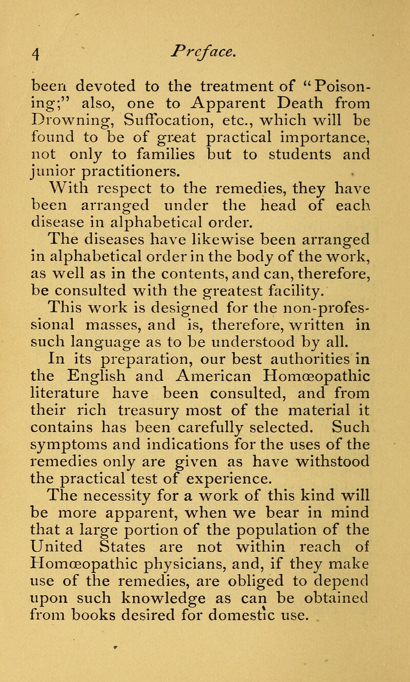 been devoted to the treatment of  Poison- ing; also, one to Apparent Death from Drowning, Suffocation, etc., which will be found to be of gr^at practical importance, not only to families but to students and junior practitioners. With respect to the remedies, they have been arranged under the head of each disease in alphabetical order. The diseases have likewise been arranged in alphabetical order in the body of the work, as well as in the contents, and can, therefore, be consulted with the greatest facility. This work is designed for the non-profes- sional masses, and is, therefore, written in such language as to be understood by all. In its preparation, our best authorities in the English and American Homoeopathic literature have been consulted, and from their rich treasury most of the material it contains has been carefully selected. Such symptoms and indications for the uses of the remedies only are given as have withstood the practical test of experience. The necessity for a work of this kind will be more apparent, when we bear in mind that a large portion of the population of the United States are not within reach of Homoeopathic physicians, and, if they make use of the remedies, are obliged to depend upon such knowledge as can be obtained from books desired for domestic use.