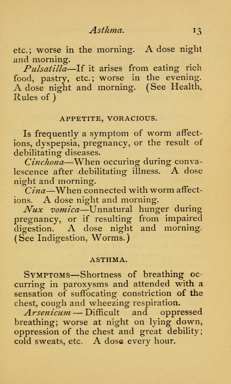 etc.; worse in the morning. A dose night and morning. Pulsatilla—If it arises from eating rich food, pastry, etc.; worse in the evening. A dose night and morning. (See Health, Rules of ) APPETITE, VORACIOUS. Is frequently a symptom of worm affect- ions, dyspepsia, pregnancy, or the result of debilitating diseases. Cinchona—When occuring during conva- lescence after debilitating illness. A dose nio^ht and mornino^. Cina—When connected with worm affect- ions. A dose night and morning. JVux vofnica—Unnatural hunger during pregnancy, or if resulting from impaired digestion. A dose night and morningc (See Indigestion, Worms.) ASTHMA. Symptoms—Shortness of breathing oc- curring in paroxysms and attended with a sensation of suffocating constriction of the chest, cough and w^heezing respiration. Arsenicum — Difficult and oppressed breathing; worse at night on lying down, oppression of the chest and great debility; cold sweats, etc. A dose every hour.