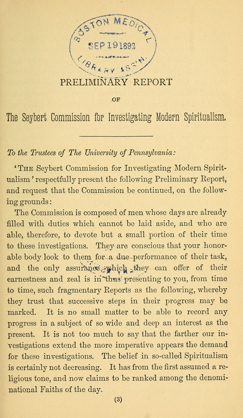 SEP 191892 PRELIMINARY REPORT OF The Seytart Commission for Investigating Modern Spiritualism. To the Trustees of The University of Pennsylvania : 1 The Seybert Commission for Investigating Modern Spirit- ualism ' respectfully present the following Preliminary Report, and request that the Commission be continued, on the follow- ing grounds: The Commission is composed of men whose days are already filled with duties which cannot be laid aside, and who are able, therefore, to devote but a small portion of their time to these investigations. They are conscious that your honor- able body look to them for-a - due -performance of their task, and the only assuf'&ne^^hich jihey can offer of their earnestness and zeal is iri^hus: -presenting to you, from time to time, such fragmentary Reports as the following, whereby they trust that successive steps in their progress may be marked. It is no small matter to be able to record any progress in a subject of so wide and deep an interest as the present. It is not too much to say that the farther our in- vestigations extend the more imperative appears the demand for these investigations. The belief in so-called Spiritualism is certainly not decreasing. It has from the first assumed a re- ligious tone, and now claims to be ranked among the denomi- national Faiths of the day.