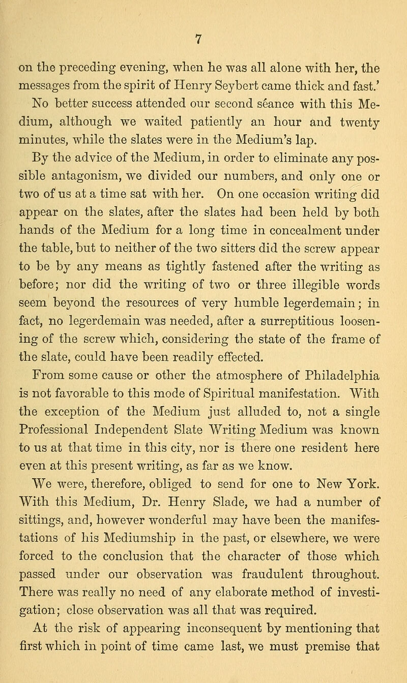 on the preceding evening, when he was all alone with her, the messages from the spirit of Henry Seybert came thick and fast.' No better success attended our second seance with this Me- dium, although we waited patiently an hour and twenty minutes, while the slates were in the Medium's lap. By the advice of the Medium, in order to eliminate any pos- sible antagonism, we divided our numbers, and only one or two of us at a time sat with her. On one occasion writing did appear on the slates, after the slates had been held by both hands of the Medium for a long time in concealment under the table, but to neither of the two sitters did the screw appear to be by any means as tightly fastened after the writing as before; nor did the writing of two or three illegible words seem beyond the resources of very humble legerdemain; in fact, no legerdemain was needed, after a surreptitious loosen- ing of the screw which, considering the state of the frame of the slate, could have been readily effected. From some cause or other the atmosphere of Philadelphia is not favorable to this mode of Spiritual manifestation. With the exception of the Medium just alluded to, not a single Professional Independent Slate Writing Medium was known to us at that time in this city, nor is there one resident here even at this present writing, as far as we know. We were, therefore, obliged to send for one to New York. With this Medium, Dr. Henry Slade, we had a number of sittings, and, however wonderful may have been the manifes- tations of his Mediumship in the past, or elsewhere, we were forced to the conclusion that the character of those which passed under our observation was fraudulent throughout. There was really no need of any elaborate method of investi- gation; close observation was all that was required. At the risk of appearing inconsequent by mentioning that first which in point of time came last, we must premise that