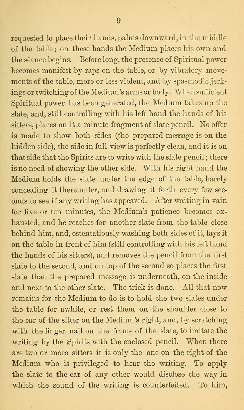 requested to place their hands, palms downward, in the middle of the table; on these hands the Medium places his own and the seance begins. Before long, the presence of Spiritual power becomes manifest by raps on the table, or by vibratory move- ments of the table, more or less violent, and by spasmodic jerk- ings or twitching of the Medium's arms or body. When sufficient Spiritual power has been generated, the Medium takes up the slate, and, still controlling with his left hand the hands of his sitters, places on it a minute fragment of slate pencil. No offer is made to show both sides (the prepared message is on the hidden side), the side in full view is perfectly clean, and it is on that side that the Spirits are to write with the slate pencil; there is no need of showing the other side. With his right hand the Medium holds the slate under the edge of the table, barely concealing it thereunder, and drawing it forth every few sec- onds to see if any writing has appeared. After waiting in vain for five or ten minutes, the Medium's patience becomes ex- hausted, and he reaches for another slate from the table close behind him, and, ostentatiously washing both sides of it, lays it on the table in front of him (still controlling with his left hand the hands of his sitters), and removes the pencil from the first slate to the second, and on top of the second so places the first slate that the prepared message is underneath, on the inside and next to the other slate. The trick is done. All that now remains for the Medium to do is to hold the two slates under the table for awhile, or rest them on the shoulder close to the ear of the sitter on the Medium's right, and, by scratching with the finger nail on the frame of the slate, to imitate the writing by the Spirits with the enclosed pencil. When there are two or more sitters it is only the one on the right of the Medium who is privileged to hear the writiug. To apply the slate to the ear of any other would disclose the way in which the sound of the writing is counterfeited. To him,