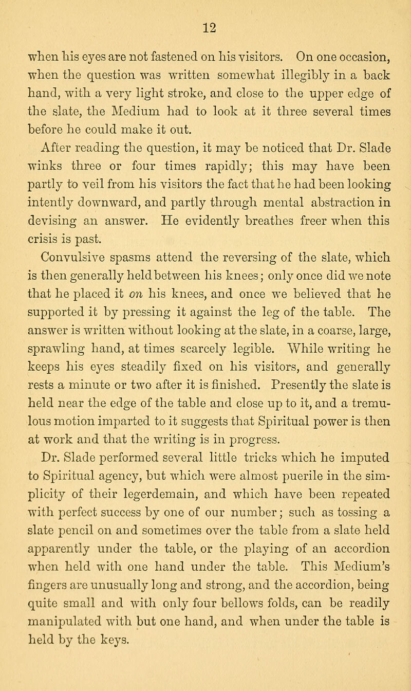 when his eyes are not fastened on his visitors. On one occasion, when the question was written somewhat illegibly in a back hand, with a very light stroke, and close to the upper edge of the slate, the Medium had to look at it three several times before he could make it out. After reading the question, it may be noticed that Dr. Slade winks three or four times rapidly; this may have been partly to veil from his visitors the fact that he had been looking intently downward, and partly through mental abstraction in devising an answer. He evidently breathes freer when this crisis is past. Convulsive spasms attend the reversing of the slate, which is then generally held between his knees; only once did we note that he placed it on his knees, and once we believed that he supported it by pressing it against the leg of the table. The answer is written without looking at the slate, in a coarse, large, sprawling hand, at times scarcely legible. While writing he keeps his eyes steadily fixed on his visitors, and generally rests a minute or two after it is finished. Presently the slate is held near the edge of the table and close up to it, and a tremu- lous motion imparted to it suggests that Spiritual power is then at work and that the writing is in progress. Dr. Slade performed several little tricks which he imputed to Spiritual agency, but which were almost puerile in the sim- plicity of their legerdemain, and which have been repeated with perfect success by one of our number; such as tossing a slate pencil on and sometimes over the table from a slate held apparently under the table, or the playing of an accordion when held with one hand under the table. This Medium's fingers are unusually long and strong, and the accordion, being quite small and with only four bellows folds, can be readily manipulated with but one hand, and when under the table is held by the keys.