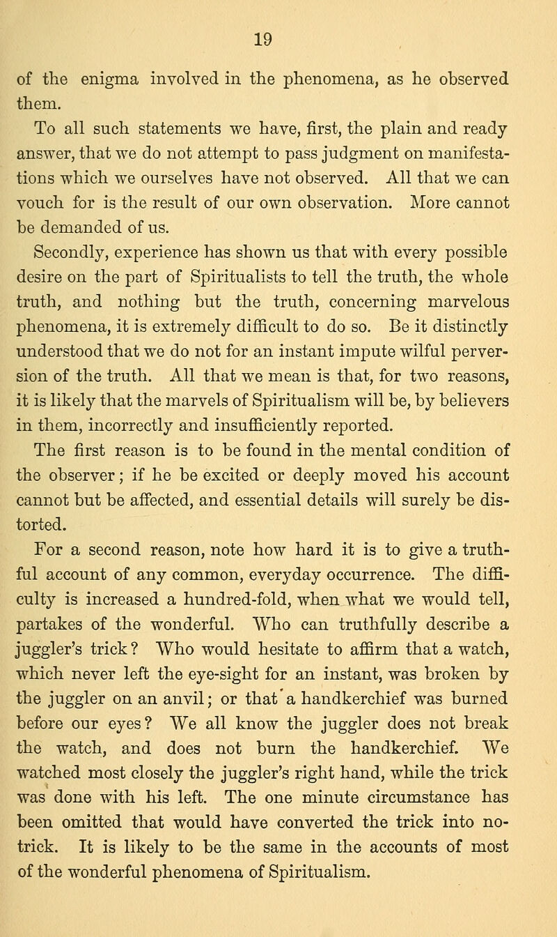 of the enigma involved in the phenomena, as he observed them. To all such statements we have, first, the plain and ready answer, that we do not attempt to pass judgment on manifesta- tions which we ourselves have not observed. All that we can vouch for is the result of our own observation. More cannot be demanded of us. Secondly, experience has shown us that with every possible desire on the part of Spiritualists to tell the truth, the whole truth, and nothing but the truth, concerning marvelous phenomena, it is extremely difficult to do so. Be it distinctly understood that we do not for an instant impute wilful perver- sion of the truth. All that we mean is that, for two reasons, it is likely that the marvels of Spiritualism will be, by believers in them, incorrectly and insufficiently reported. The first reason is to be found in the mental condition of the observer; if he be excited or deeply moved his account cannot but be affected, and essential details will surely be dis- torted. For a second reason, note how hard it is to give a truth- ful account of any common, everyday occurrence. The diffi- culty is increased a hundred-fold, when what we would tell, partakes of the wonderful. Who can truthfully describe a juggler's trick ? Who would hesitate to affirm that a watch, which never left the eye-sight for an instant, was broken by the juggler on an anvil; or that a handkerchief was burned before our eyes? We all know the juggler does not break the watch, and does not burn the handkerchief. We watched most closely the juggler's right hand, while the trick was done with his left. The one minute circumstance has been omitted that would have converted the trick into no- trick. It is likely to be the same in the accounts of most of the wonderful phenomena of Spiritualism.