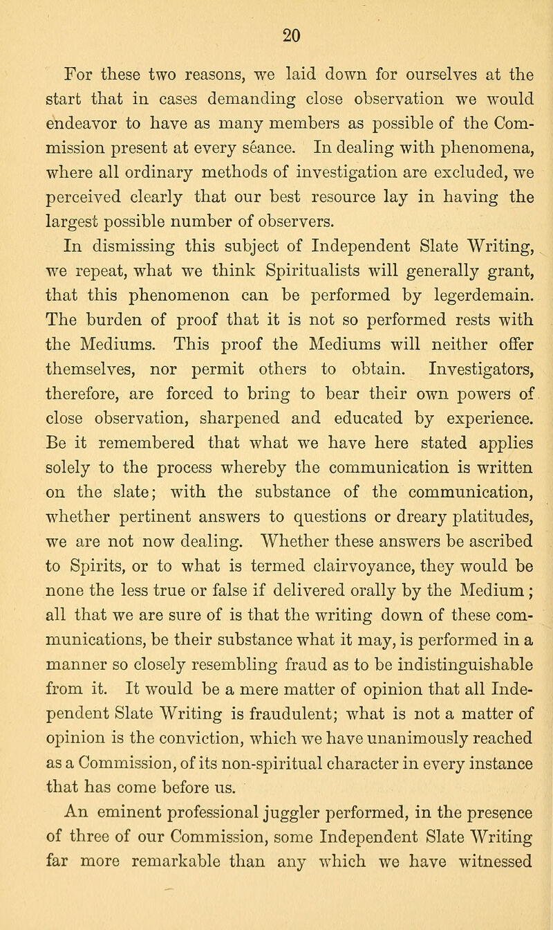 For these two reasons, we laid down for ourselves at the start that in cases demanding close observation we would endeavor to have as many members as possible of the Com- mission present at every seance. In dealing with phenomena, where all ordinary methods of investigation are excluded, we perceived clearly that our best resource lay in having the largest possible number of observers. In dismissing this subject of Independent Slate Writing, we repeat, what we think Spiritualists will generally grant, that this phenomenon can be performed by legerdemain. The burden of proof that it is not so performed rests with the Mediums. This proof the Mediums will neither offer themselves, nor permit others to obtain. Investigators, therefore, are forced to bring to bear their own powers of close observation, sharpened and educated by experience. Be it remembered that what we have here stated applies solely to the process whereby the communication is written on the slate; with the substance of the communication, whether pertinent answers to questions or dreary platitudes, we are not now dealing. Whether these answers be ascribed to Spirits, or to what is termed clairvoyance, they would be none the less true or false if delivered orally by the Medium ; all that we are sure of is that the writing down of these com- munications, be their substance what it may, is performed in a manner so closely resembling fraud as to be indistinguishable from it. It would be a mere matter of opinion that all Inde- pendent Slate Writing is fraudulent; what is not a matter of opinion is the conviction, which we have unanimously reached as a Commission, of its non-spiritual character in every instance that has come before us. An eminent professional juggler performed, in the presence of three of our Commission, some Independent Slate Writing far more remarkable than any which we have witnessed