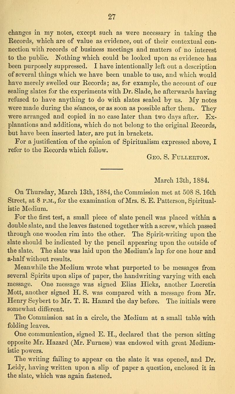 changes in my notes, except such as were necessary in taking the Records, which are of value as evidence, out of their contextual con- nection with records of business meetings and matters of no interest to the public. Nothing which could be looked upon as evidence has been purposely suppressed. I have intentionally left out a description of several things which we have been unable to use, and which would have merely swelled our Records; as, for example, the account of our sealing slates for the experiments with Dr. Slade, he afterwards having refused to have anything to do with slates sealed by us. My notes were made during the seances, or as soon as possible after them. They were arranged and copied in no case later than two days after. Ex- planations and additions, which do not belong to the original Records, but have been inserted later, are put in brackets. For a justification of the opinion of Spiritualism expressed above, I refer to the Records which follow. Geo. S. Fullerton. March 13th, 1884. On Thursday, March 13th, 1884, the Commission met at 508 S. 16th Street, at 8 p.m., for the examination of Mrs. S. E. Patterson, Spiritual- istic Medium. For the first test, a small piece of slate pencil was placed within a double slate, and the leaves fastened together with a screw, which passed through one wooden rim into the other. The Spirit-writing upon the slate should be indicated by the pencil appearing upon the outside of the slate. The slate was laid upon the Medium's lap for one hour and a-half without results. Meanwhile the Medium wrote what purported to be messages from several Spirits upon slips of paper, the handwriting varying with each message. One message was signed Elias Hicks, another Lucretia Mott, another signed H. S. was compared with a message from Mr. Henry Seybert to Mr. T. R. Hazard the day before. The initials were somewhat different. The Commission sat in a circle, the Medium at a small table with folding leaves. One communication, signed E. H., declared that the person sitting opposite Mr. Hazard (Mr. Furness) was endowed with great Medium- istic powers. The writing failing to appear on the slate it was opened, and Dr. Leidy, having written upon a slip of paper a question, enclosed it in the slate, which was again fastened.