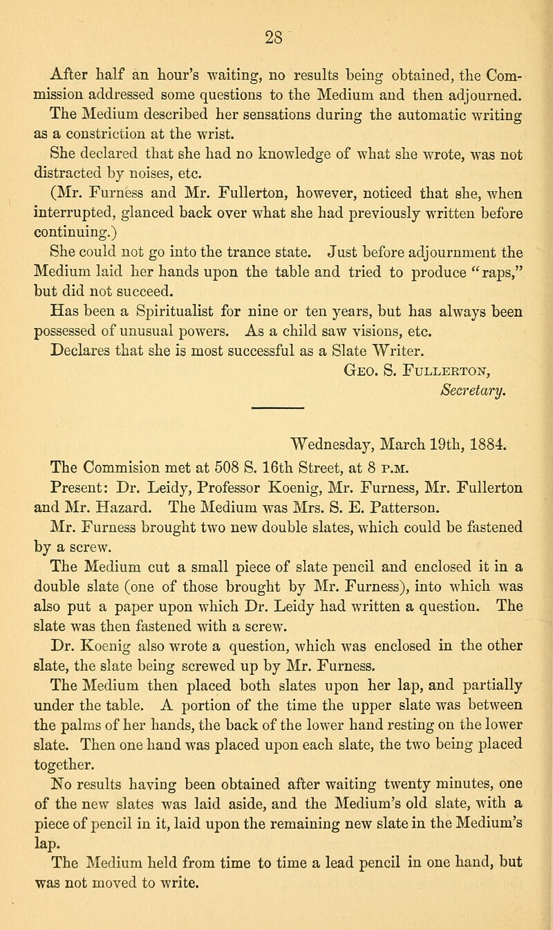 After half an hour's waiting, no results being obtained, the Com- mission addressed some questions to the Medium and then adjourned. The Medium described her sensations during the automatic writing as a constriction at the wrist. She declared that she had no knowledge of what she wrote, was not distracted by noises, etc. (Mr. Furness and Mr. Fullerton, however, noticed that she, when interrupted, glanced back over what she had previously written before continuing.) She could not go into the trance state. Just before adjournment the Medium laid her hands upon the table and tried to produce  raps, but did not succeed. Has been a Spiritualist for nine or ten years, but has always been possessed of unusual powers. As a child saw visions, etc. Declares that she is most successful as a Slate Writer. Geo. S. Fullerton, Secretary. Wednesday, March 19th, 1884. The Commision met at 508 S. 16th Street, at 8 p.m. Present: Dr. Leidy, Professor Koenig, Mr. Furness, Mr. Fullerton and Mr. Hazard. The Medium was Mrs. S. E. Patterson. Mr. Furness brought two new double slates, which could be fastened by a screw. The Medium cut a small piece of slate pencil and enclosed it in a double slate (one of those brought by Mr. Furness), into which was also put a paper upon which Dr. Leidy had written a question. The slate was then fastened with a screw. Dr. Koenig also wrote a question, which was enclosed in the other slate, the slate being screwed up by Mr. Furness. The Medium then placed both slates upon her lap, and partially under the table. A portion of the time the upper slate was between the palms of her hands, the back of the lower hand resting on the lower slate. Then one hand was placed upon each slate, the two being placed together. No results having been obtained after waiting twenty minutes, one of the new slates was laid aside, and the Medium's old slate, with a piece of pencil in it, laid upon the remaining new slate in the Medium's lap. The Medium held from time to time a lead pencil in one hand, but was not moved to write.