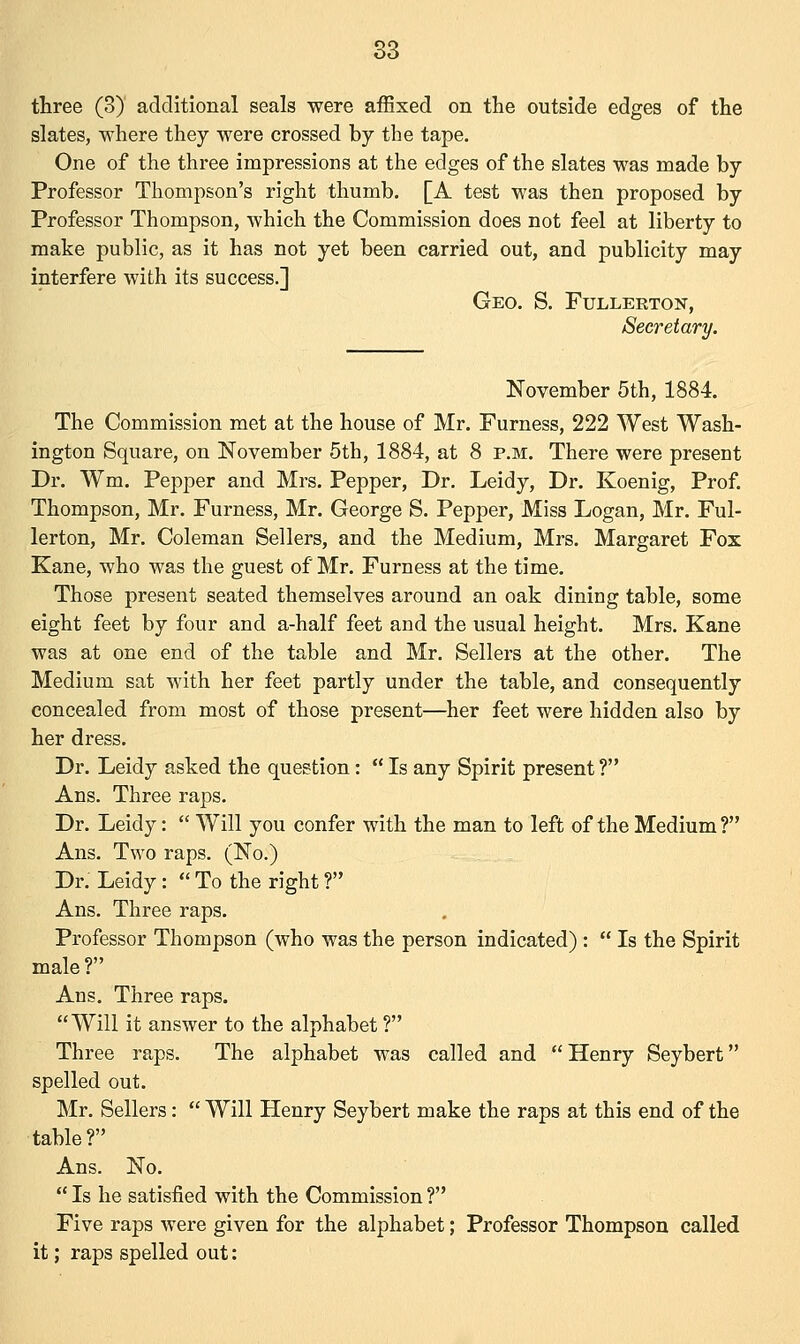 three (3) additional seals were affixed on the outside edges of the slates, where they were crossed by the tape. One of the three impressions at the edges of the slates was made by Professor Thompson's right thumb. [A test was then proposed by Professor Thompson, which the Commission does not feel at liberty to make public, as it has not yet been carried out, and publicity may interfere with its success.] Geo. S. Fullerton, Secretary. November 5th, 1884. The Commission met at the house of Mr. Furness, 222 West Wash- ington Square, on November 5th, 1884, at 8 p.m. There were present Dr. Wm. Pepper and Mrs. Pepper, Dr. Leidy, Dr. Koenig, Prof. Thompson, Mr. Furness, Mr. George S. Pepper, Miss Logan, Mr. Ful- lerton, Mr. Coleman Sellers, and the Medium, Mrs. Margaret Fox Kane, who was the guest of Mr. Furness at the time. Those present seated themselves around an oak dining table, some eight feet by four and a-half feet and the usual height. Mrs. Kane was at one end of the table and Mr. Sellers at the other. The Medium sat with her feet partly under the table, and consequently concealed from most of those present—her feet were hidden also by her dress. Dr. Leidy asked the question:  Is any Spirit present ? Ans. Three raps. Dr. Leidy:  Will you confer with the man to left of the Medium ? Ans. Two raps. (No.) Dr. Leidy:  To the right ? Ans. Three raps. Professor Thompson (who was the person indicated) :  Is the Spirit male? Ans. Three raps. Will it answer to the alphabet ? Three raps. The alphabet was called and  Henry Seybert spelled out. Mr. Sellers:  Will Henry Seybert make the raps at this end of the table? Ans. No.  Is he satisfied with the Commission ? Five raps were given for the alphabet; Professor Thompson called it; raps spelled out: