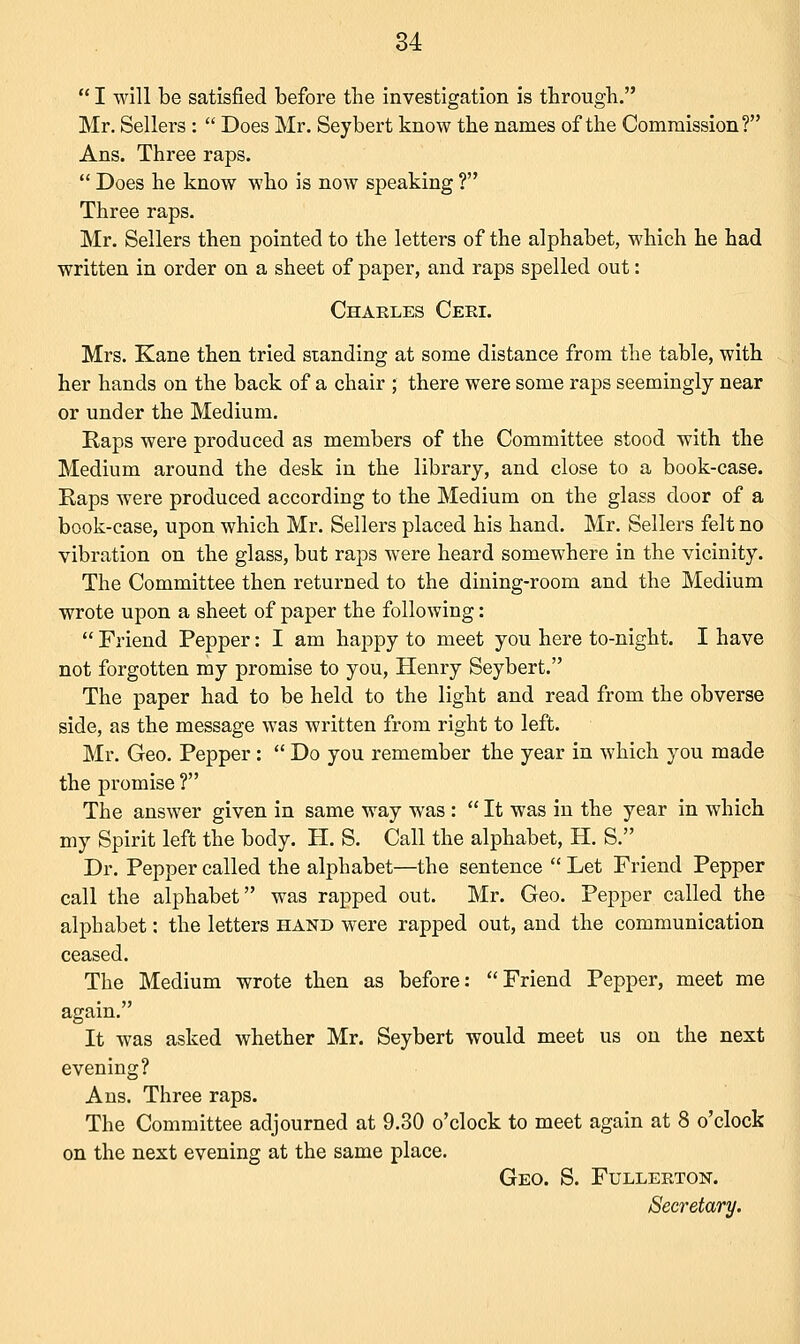  I will be satisfied before the investigation is through. Mr. Sellers :  Does Mr. Seybert know the names of the Commission? Ans. Three raps.  Does he know who is now speaking ? Three raps. Mr. Sellers then pointed to the letters of the alphabet, which he had written in order on a sheet of paper, and raps spelled out: Charles Ceri. Mrs. Kane then tried standing at some distance from the table, with her hands on the back of a chair ; there were some raps seemingly near or under the Medium. Raps were produced as members of the Committee stood with the Medium around the desk in the library, and close to a book-case. Raps were produced according to the Medium on the glass door of a book-case, upon which Mr. Sellers placed his hand. Mr. Sellers felt no vibration on the glass, but raps were heard somewhere in the vicinity. The Committee then returned to the dining-room and the Medium wrote upon a sheet of paper the following:  Friend Pepper: I am happy to meet you here to-night. I have not forgotten my promise to you, Henry Seybert. The paper had to be held to the light and read from the obverse side, as the message was written from right to left. Mr. Geo. Pepper:  Do you remember the year in which you made the promise ? The answer given in same way was :  It was in the year in which my Spirit left the body. H. S. Call the alphabet, H. S. Dr. Pepper called the alphabet—the sentence  Let Friend Pepper call the alphabet was rapped out. Mr. Geo. Pepper called the alphabet: the letters hand were rapped out, and the communication ceased. The Medium wrote then as before: Friend Pepper, meet me again. It was asked whether Mr. Seybert would meet us on the next evening? Ans. Three raps. The Committee adjourned at 9.30 o'clock to meet again at 8 o'clock on the next evening at the same place. Geo. S. Fullerton. Secretary.