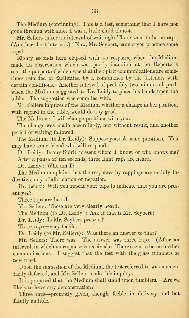 The Medium (continuing): This is a test, something that I have not gone through with since I was a little child almost. Mr. Sellers (after an interval of waiting): There seem to be no raps. (Another short interval.) Now, Mr. Seybert, cannot you produce some raps? Eighty seconds here elapsed with no response, when the Medium made an observation which was partly inaudible at the Exporter's seat, the purport of which was that the Spirit communications are some- times retarded or facilitated by a compliance by the listeners with certain conditions. Another interval of probably two minutes elapsed, when the Medium suggested to Dr. Leidy to place his hands upon the table. The suggestion was complied with. Mr. Sellers inquires of the Medium whether a change in her position, with regard to the table, would do any good. The Medium: I will change positions with you. The change was made accordingly, but without result, and another period of waiting followed. The Medium (to Dr. Leidy): Suppose you ask some questions. You may have some friend who will respond. Dr. Leidy: Is any Spirit present whom I know, or who knows me? After a pause of ten seconds, three light raps are heard. Dr. Leidy: Who am I ? The Medium explains that the responses by rappings are mainly in- dicative only of affirmation or negation. Dr. Leidy: Will you repeat your taps to indicate that you are pres- ent yeL? Three taps are heard. Mr. Sellers: Those are very clearly heard. The Medium (to Dr. Leidy): Ask if that is Mr. Seybert? Dr. Leidy: Is Mr. Seybert present? Three raps—very feeble. Dr. Leidy (to Mr. Sellers) : Was there an answer to that? Mr. Sellers: There was. The answer was three raps. (After an interval, in which no response is received) : There seem to be no further communications. I suggest that the test with the glass tumblers be now tried. Upon the suggestion of the Medium, the test referred to was momen- tarily deferred, and Mr. Sellers made this inquiry: It is proposed that the Medium shall stand upon tumblers. Are we likely to have any demonstration? Three raps—promptly given, though feeble in delivery and but faintly audible.