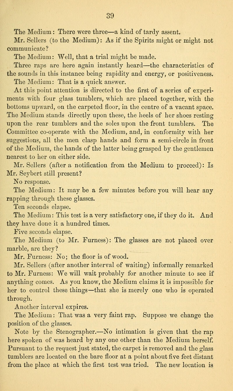 The Medium: There were three—a kind of tardy assent. Mr. Sellers (to the Medium): As if the Spirits might or might not communicate? The Medium: Well, that a trial might be made. Three raps are here again instantly heard—the characteristics of the sounds in this instance being rapidity and energy, or positiveness. The Medium: That is a quick answer. At this point attention is directed to the first of a series of experi- ments with four glass tumblers, which are placed together, with the bottoms upward, on the carpeted floor, in the centre of a vacant space. The Medium stands directly upon these, the heels of her shoes resting upon the rear tumblers and the soles upon the front tumblers. The Committee co-operate with the Medium, and, in conformity with her suggestions, all the men clasp hands and form a semi-circle in front of the Medium, the hands of the latter being grasped by the gentlemen nearest to her on either side. Mr. Sellers (after a notification from the Medium to proceed): Is Mr. Seybert still present? No response. The Medium: It may be a few minutes before you will hear any rapping through these glasses. Ten seconds elapse. The Medium: This test is a very satisfactory one, if they do it. And they have done it a hundred times. Five seconds elapse. The Medium (to Mr. Furness): The glasses are not placed over marble, are they? Mr. Furness: No; the floor is of wood. Mr. Sellers (after another interval of waiting) informally remarked to Mr. Furness: We will wait probably for another minute to see if anything comes. As you know, the Medium claims it is impossible for her to control these things—that she is merely one who is operated through. Another interval expires. The Medium: That was a very faint rap. Suppose we change the position of the glasses. Note by the Stenographer.—No intimation is given that the rap here spoken of was heard by any one other than the Medium herself. Pursuant to the request just stated, the carpet is removed and the glass tumblers are located on the bare floor at a point about five feet distant from the place at which the first test was tried. The new location is