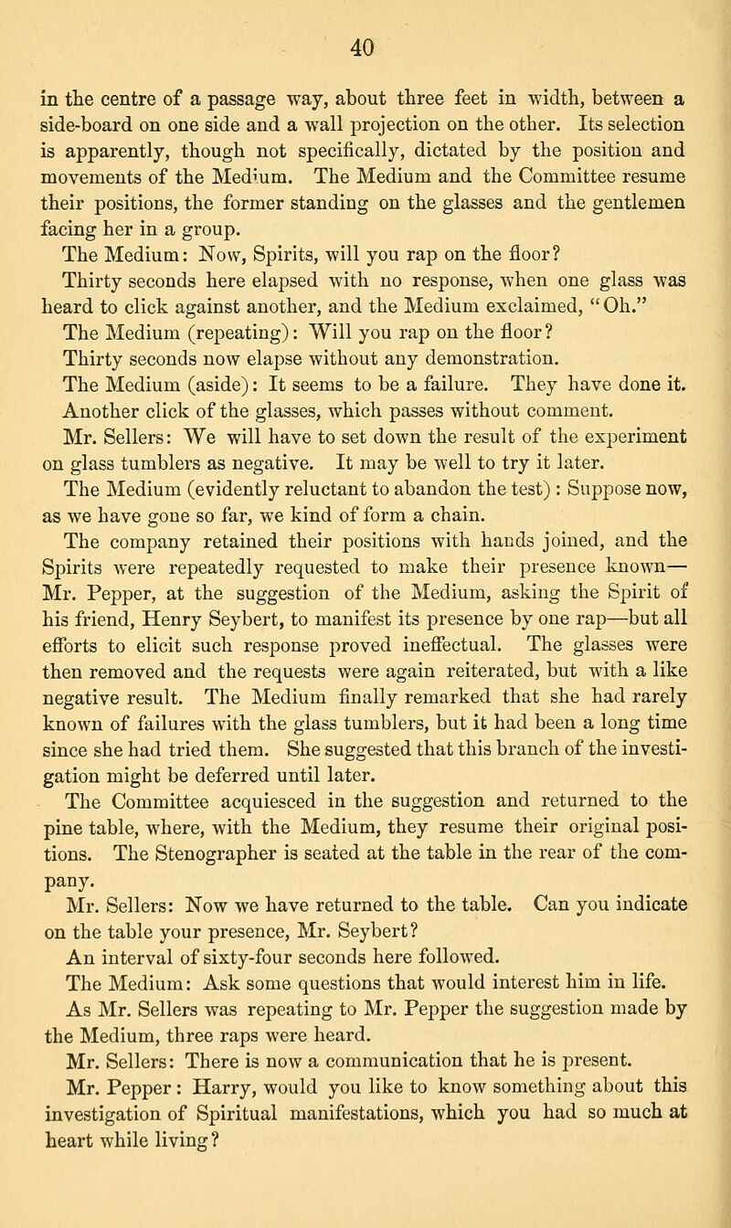 in the centre of a passage way, about three feet in width, between a side-board on one side and a wall projection on the other. Its selection is apparently, though not specifically, dictated by the position and movements of the Medium. The Medium and the Committee resume their positions, the former standing on the glasses and the gentlemen facing her in a group. The Medium: Now, Spirits, will you rap on the floor? Thirty seconds here elapsed with no response, when one glass was heard to click against another, and the Medium exclaimed,  Oh. The Medium (repeating): Will you rap on the floor? Thirty seconds now elapse without any demonstration. The Medium (aside): It seems to be a failure. They have done it. Another click of the glasses, which passes without comment. Mr. Sellers: We will have to set down the result of the experiment on glass tumblers as negative. It may be well to try it later. The Medium (evidently reluctant to abandon the test) : Suppose now, as we have gone so far, we kind of form a chain. The company retained their positions with bauds joined, and the Spirits were repeatedly requested to make their presence known— Mr. Pepper, at the suggestion of the Medium, asking the Spirit of his friend, Henry Seybert, to manifest its presence by one rap—but all efforts to elicit such response proved ineffectual. The glasses were then removed and the requests were again reiterated, but with a like negative result. The Medium finally remarked that she had rarely known of failures with the glass tumblers, but it had been a long time since she had tried them. She suggested that this branch of the investi- gation might be deferred until later. The Committee acquiesced in the suggestion and returned to the pine table, where, with the Medium, they resume their original posi- tions. The Stenographer is seated at the table in the rear of the com- pany. Mr. Sellers: Now we have returned to the table. Can you indicate on the table your presence, Mr. Seybert? An interval of sixty-four seconds here followed. The Medium: Ask some questions that would interest him in life. As Mr. Sellers was repeating to Mr. Pepper the suggestion made by the Medium, three raps were heard. Mr. Sellers: There is now a communication that he is present. Mr. Pepper : Harry, would you like to know something about this investigation of Spiritual manifestations, which you had so much at heart while living ?