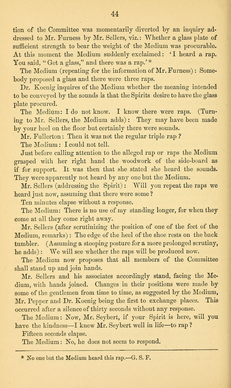 tion of the Committee was momentarily diverted by an inquiry ad- dressed to Mr. Furness by Mr. Sellers, viz.: Whether a glass plate of sufficient strength to bear the weight of the Medium was procurable. At this moment the Medium suddenly exclaimed: ' I heard a rap. You said,  Get a glass, and there was a rap.' * The Medium (repeating for the information of Mr. Furness) : Some- body proposed a glass and there were three raps. Dr. Koenig inquires of the Medium whether the meaning intended to be conveyed by the sounds is that the Spirits desire to have the glass plate procured. The Medium: I do not know. I know there were raps. (Turn- ing to Mr. Sellers, the Medium adds) : They may have been made by your heel on the floor but certainly there were sounds. Mr. Fullerton: Then it was not the regular triple rap ? The Medium: I could not tell. Just before calling attention to the alleged rap or raps the Medium grasped with her right hand the woodwork of the side-board as if for support. It was then that she stated she heard the sounds. They were apparently not heard by any one but the Medium. Mr. Sellers (addressing the Spirit) : Will you repeat the raps we heard just now, assuming that there were some ? Ten minutes elapse without a response. The Medium: There is no use of my standing longer, for when they come at all they come right away. Mr. Sellers (after scrutinizing the position of one of the feet of the Medium, remarks) : The edge of the heel of the shoe rests on the back tumbler. (Assuming a stooping posture for a more prolonged scrutiny, he adds) : We will see whether the raps will be produced now. The Medium now proposes that all members of the Committee shall stand up and join hands. Mr. Sellers and his associates accordingly stand, facing the Me- dium, with hands joined. Changes in their positions were made by some of the gentlemen from time to time, as suggested by the Medium, Mr. Pepper and Dr. Koenig being the first to exchange places. This occurred after a silence of thirty seconds without any response. The Medium: Now, Mr. Seybert, if your Spirit is here, will you have the kindness—I knew Mr. Seybert well in life—to rap ? Fifteen seconds elapse. The Medium: No, he does not seem to respond. * No one but the Medium heard this rap.—G. S. F.