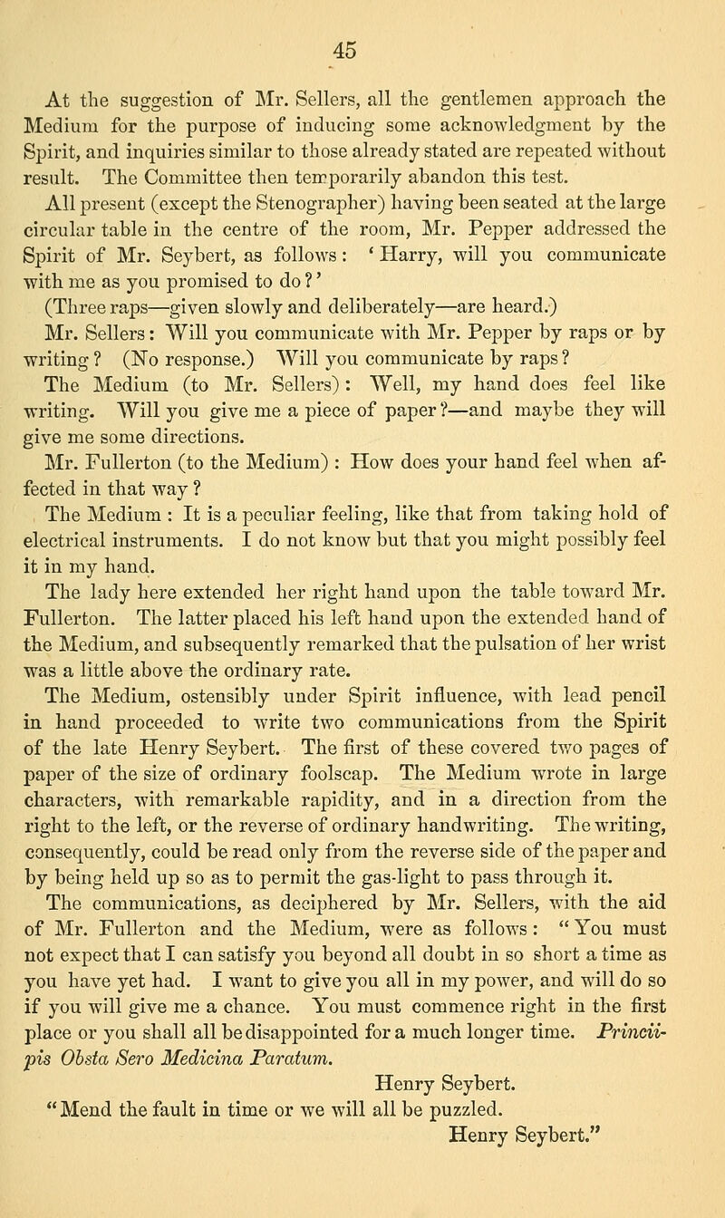 At the suggestion of Mr. Sellers, all the gentlemen approach the Medium for the purpose of inducing some acknowledgment by the Spirit, and inquiries similar to those already stated are repeated without result. The Committee then temporarily abandon this test. All present (except the Stenographer) having been seated at the large circular table in the centre of the room, Mr. Pepper addressed the Spirit of Mr. Seybert, as follows: ' Harry, will you communicate with me as you promised to do ?' (Three raps—given slowly and deliberately—are heard.) Mr. Sellers: Will you communicate with Mr. Pepper by raps or by writing ? (No response.) Will you communicate by raps ? The Medium (to Mr. Sellers) : Well, my hand does feel like writing. Will you give me a piece of paper?—and maybe they will give me some directions. Mr. Fullerton (to the Medium) : How does your hand feel when af- fected in that way ? The Medium : It is a peculiar feeling, like that from taking hold of electrical instruments. I do not know but that you might possibly feel it in my hand. The lady here extended her right hand upon the table toward Mr. Fullerton. The latter placed his left hand upon the extended hand of the Medium, and subsequently remarked that the pulsation of her wrist was a little above the ordinary rate. The Medium, ostensibly under Spirit influence, with lead pencil in hand proceeded to write two communications from the Spirit of the late Henry Seybert. The first of these covered two pages of paper of the size of ordinary foolscap. The Medium wrote in large characters, with remarkable rapidity, and in a direction from the right to the left, or the reverse of ordinary handwriting. The writing, consequently, could be read only from the reverse side of the paper and by being held up so as to permit the gas-light to pass through it. The communications, as deciphered by Mr. Sellers, with the aid of Mr. Fullerton and the Medium, were as follows :  You must not expect that I can satisfy you beyond all doubt in so short a time as you have yet had. I want to give you all in my power, and will do so if you will give me a chance. You must commence right in the first place or you shall all be disappointed for a much longer time. Princii- pis Obsta Sero Medicina Paratum. Henry Seybert.  Mend the fault in time or we will all be puzzled. Henry Seybert.