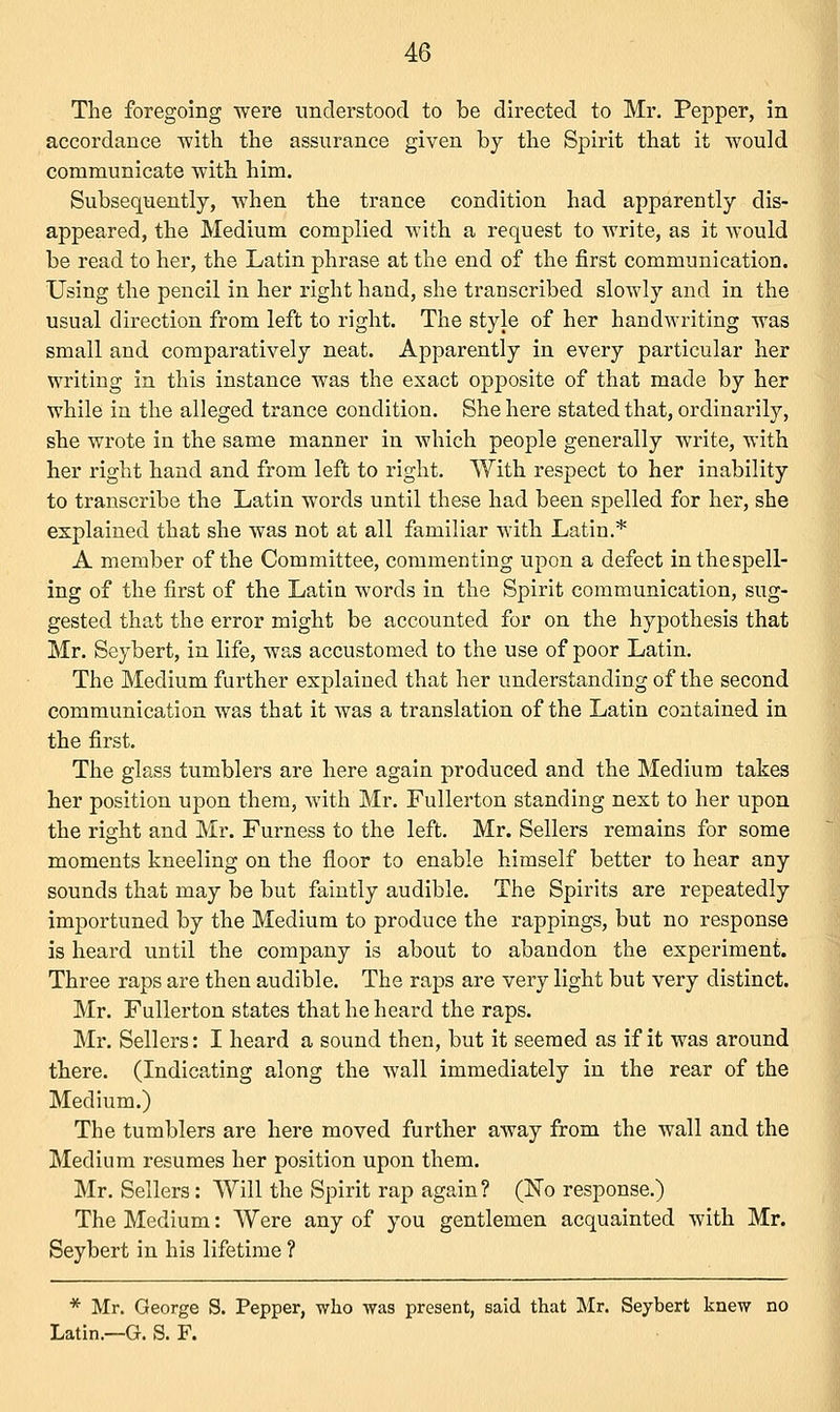 The foregoing were understood to be directed to Mr. Pepper, in accordance with the assurance given by the Spirit that it would communicate with him. Subsequently, when the trance condition had apparently dis- appeared, the Medium complied with a request to write, as it would be read to her, the Latin phrase at the end of the first communication. Using the pencil in her right hand, she transcribed slowly and in the usual direction from left to right. The style of her handwriting was small and comparatively neat. Apparently in every particular her writing in this instance was the exact opposite of that made by her while in the alleged trance condition. She here stated that, ordinarily, she wrote in the same manner in which people generally write, with her right hand and from left to right. With respect to her inability to transcribe the Latin words until these had been spelled for her, she explained that she was not at all familiar with Latin.* A member of the Committee, commenting upon a defect inthespell- ing of the first of the Latin words in the Spirit communication, sug- gested that the error might be accounted for on the hypothesis that Mr. Seybert, in life, was accustomed to the use of poor Latin. The Medium further explained that her understanding of the second communication was that it was a translation of the Latin contained in the first. The glass tumblers are here again produced and the Medium takes her position upon them, with Mr. Fullerton standing next to her upon the right and Mr. Furness to the left. Mr. Sellers remains for some moments kneeling on the floor to enable himself better to hear any sounds that may be but faintly audible. The Spirits are repeatedly importuned by the Medium to produce the rappings, but no response is heard until the company is about to abandon the experiment. Three raps are then audible. The raps are very light but very distinct. Mr. Fullerton states that he heard the raps. Mr. Sellers: I heard a sound then, but it seemed as if it was around there. (Indicating along the wall immediately in the rear of the Medium.) The tumblers are here moved further away from the wall and the Medium resumes her position upon them. Mr. Sellers: Will the Spirit rap again? (No response.) The Medium: Were any of you gentlemen acquainted with Mr. Seybert in his lifetime ? * Mr. George S. Pepper, who was present, said that Mr. Seybert knew no Latin.—G. S. F.