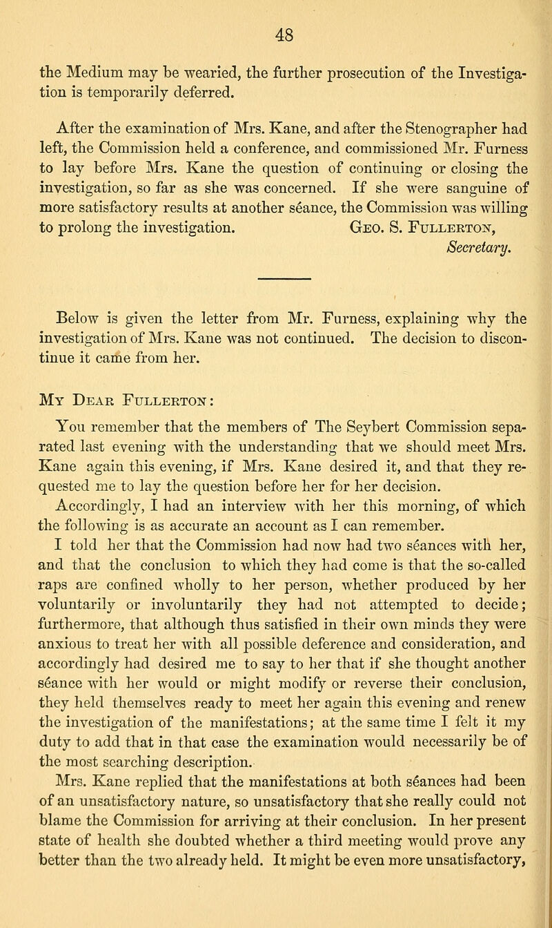 the Medium may be wearied, the further prosecution of the Investiga- tion is temporarily deferred. After the examination of Mrs. Kane, and after the Stenographer had left, the Commission held a conference, and commissioned Mr. Furness to lay before Mrs. Kane the question of continuing or closing the investigation, so far as she was concerned. If she were sanguine of more satisfactory results at another seance, the Commission was willing to prolong the investigation. Geo. S. Fullertok, Secretary. Below is given the letter from Mr. Furness, explaining why the investigation of Mrs. Kane was not continued. The decision to discon- tinue it came from her. My Dear Fullerton : You remember that the members of The Seybert Commission sepa- rated last evening with the understanding that we should meet Mrs. Kane again this evening, if Mrs. Kane desired it, and that they re- quested me to lay the question before her for her decision. Accordingly, I had an interview with her this morning, of which the following is as accurate an account as I can remember. I told her that the Commission had now had two seances with her, and that the conclusion to which they had come is that the so-called raps are confined wholly to her person, whether produced by her voluntarily or involuntarily they had not attempted to decide; furthermore, that although thus satisfied in their own minds they were anxious to treat her with all possible deference and consideration, and accordingly had desired me to say to her that if she thought another seance with her would or might modify or reverse their conclusion, they held themselves ready to meet her again this evening and renew the investigation of the manifestations; at the same time I felt it my duty to add that in that case the examination would necessarily be of the most searching description. Mrs. Kane replied that the manifestations at both seances had been of an unsatisfactory nature, so unsatisfactory that she really could not blame the Commission for arriving at their conclusion. In her present state of health she doubted whether a third meeting would prove any better than the two already held. It might be even more unsatisfactory,