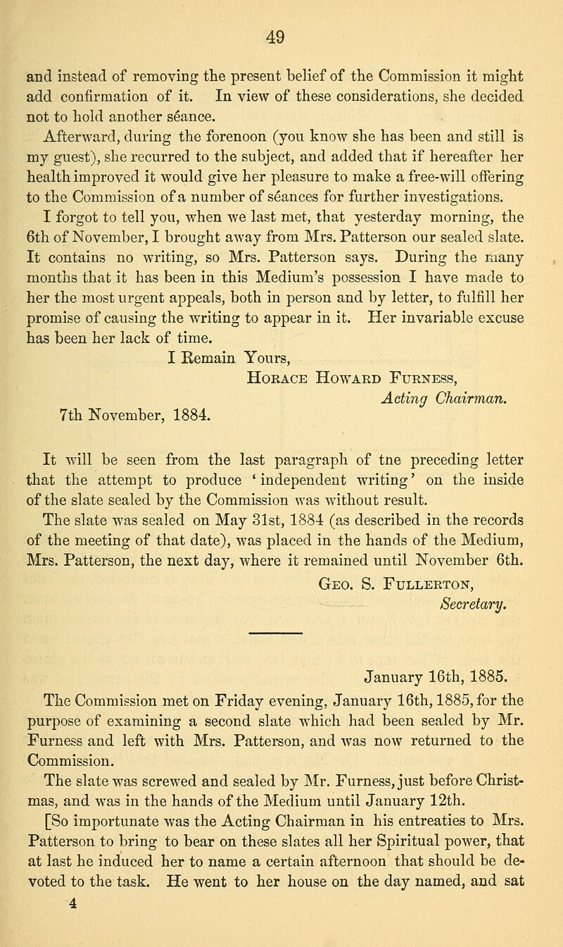 and instead of removing the present belief of the Commission it might add confirmation of it. In view of these considerations, she decided not to hold another seance. Afterward, during the forenoon (you know she has been and still is my guest), she recurred to the subject, and added that if hereafter her health improved it would give her pleasure to make a free-will offering to the Commission of a number of seances for further investigations. I forgot to tell you, when we last met, that yesterday morning, the 6th of November, I brought away from Mrs. Patterson our sealed slate. It contains no writing, so Mrs. Patterson says. During the many months that it has been in this Medium's possession I have made to her the most urgent appeals, both in person and by letter, to fulfill her promise of causing the writing to appear in it. Her invariable excuse has been her lack of time. I Remain Yours, Horace Howard Furness, Acting Chairman. 7th November, 1884. It will be seen from the last paragraph of tne preceding letter that the attempt to produce ' independent writing' on the inside of the slate sealed by the Commission was without result. The slate was sealed on May 31st, 1884 (as described in the records of the meeting of that date), was placed in the hands of the Medium, Mrs. Patterson, the nest day, where it remained until November 6th. Geo. S. Fullerton, Secretary. January 16th, 1885. The Commission met on Friday evening, January 16th, 1885, for the purpose of examining a second slate which had been sealed by Mr. Furness and left with Mrs. Patterson, and was now returned to the Commission. The slate was screwed and sealed by Mr. Furness, just before Christ- mas, and was in the hands of the Medium until January 12th. [So importunate was the Acting Chairman in his entreaties to Mrs. Patterson to bring to bear on these slates all her Spiritual power, that at last he induced her to name a certain afternoon that should be de- voted to the task. He went to her house on the day named, and sat 4