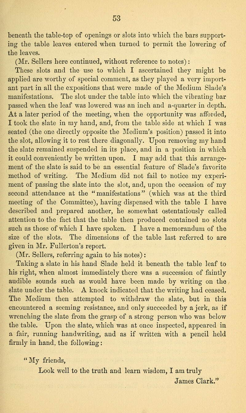 beneath the table-top of openings or slots into which the bars support- ing the table leaves entered when turned to permit the lowering of the leaves. (Mr. Sellers here continued, without reference to notes) : These slots and the use to which I ascertained they might be applied are worthy of special comment, as they played a very import- ant part in all the expositions that were made of the Medium Slade's manifestations. The slot under the table into which the vibrating bar passed when the leaf was lowered was an inch and a-quarter in depth. At a later period of the meeting, when the opportunity was afforded, I took the slate in my hand, and, from the table side at which I was seated (the one directly opposite the Medium's position) passed it into the slot, allowing it to rest there diagonally. Upon removing my hand the slate remained suspended in its place, and in a position in which it could conveniently be written upon. I may add that this arrange- ment of the slate is said to be an essential feature of Slade's favorite method of writing. The Medium did not fail to notice my experi- ment of passing the slate into the slot, and, upon the occasion of my second attendance at the manifestations (which was at the third meeting of the Committee), having dispensed with the table I have described and prepared another, he somewhat ostentatiously called attention to the fact that the table then produced contained no slots such as those of which I have spoken. I have a memorandum of the size of the slots. The dimensions of the table last referred to are given in Mr. Fullerton's report. (Mr. Sellers, referring again to his notes) : Taking a slate in his hand Slade held it beneath the table leaf to his right, when almost immediately there was a succession of faintly audible sounds such as would have been made by writing on the slate under the table. A knock indicated that the writing had ceased. The Medium then attempted to withdraw the slate, but in this encountered a seeming resistance, and only succeeded by a jerk, as if wrenching the slate from the grasp of a strong person who was below the table. Upon the slate, which was at once inspected, appeared in a fair, running handwriting, and as if written with a pencil held firmly in hand, the following: My friends, Look well to the truth and learn wisdom, I am truly James Clark.