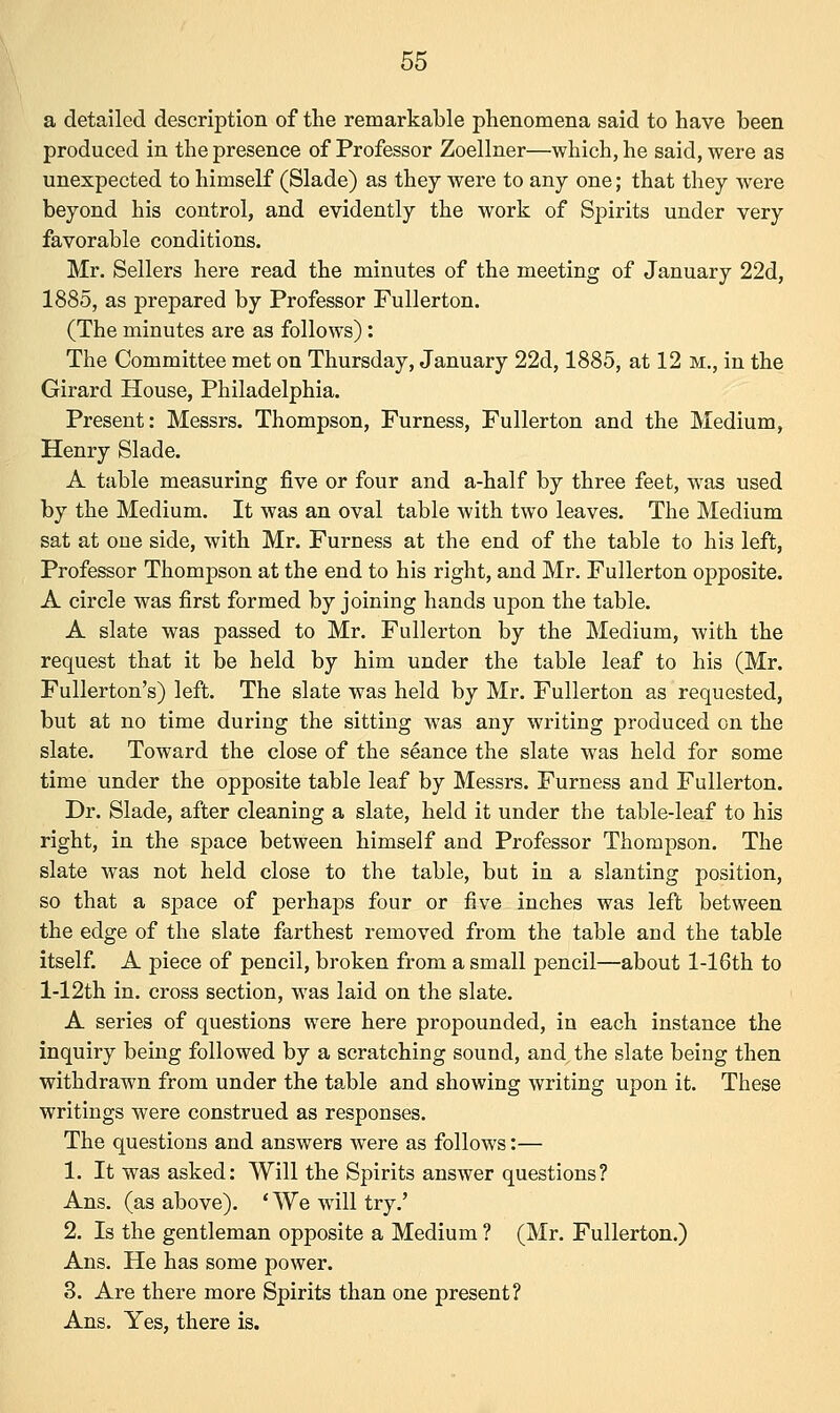 a detailed description of the remarkable phenomena said to have been produced in the presence of Professor Zoellner—which, he said, were as unexpected to himself (Slade) as they were to any one; that they were beyond his control, and evidently the work of Spirits under very favorable conditions. Mr. Sellers here read the minutes of the meeting of January 22d, 1885, as prepared by Professor Fullerton. (The minutes are as follows): The Committee met on Thursday, January 22d, 1885, at 12 m., in the Girard House, Philadelphia. Present: Messrs. Thompson, Furness, Fullerton and the Medium, Henry Slade. A table measuring five or four and a-half by three feet, was used by the Medium. It was an oval table with two leaves. The Medium sat at oue side, with Mr. Furness at the end of the table to his left, Professor Thompson at the end to his right, and Mr. Fullerton opposite. A circle was first formed by joining hands upon the table. A slate was passed to Mr. Fullerton by the Medium, with the request that it be held by him under the table leaf to his (Mr. Fullerton's) left. The slate was held by Mr. Fullerton as requested, but at no time during the sitting was any writing produced on the slate. Toward the close of the seance the slate was held for some time under the opposite table leaf by Messrs. Furness and Fullerton. Dr. Slade, after cleaning a slate, held it under the table-leaf to his right, in the space between himself and Professor Thompson. The slate was not held close to the table, but in a slanting position, so that a space of perhaps four or five inches was left between the edge of the slate farthest removed from the table and the table itself. A piece of pencil, broken from a small pencil—about l-16th to l-12th in. cross section, was laid on the slate. A series of questions were here propounded, in each instance the inquiry being followed by a scratching sound, and the slate being then withdrawn from under the table and showing writing upon it. These writings were construed as responses. The questions and answers were as follows:— 1. It was asked: Will the Spirits answer questions? Ans. (as above). 'We will try.' 2. Is the gentleman opposite a Medium ? (Mr. Fullerton.) Ans. He has some power. 3. Are there more Spirits than one present? Ans. Yes, there is.