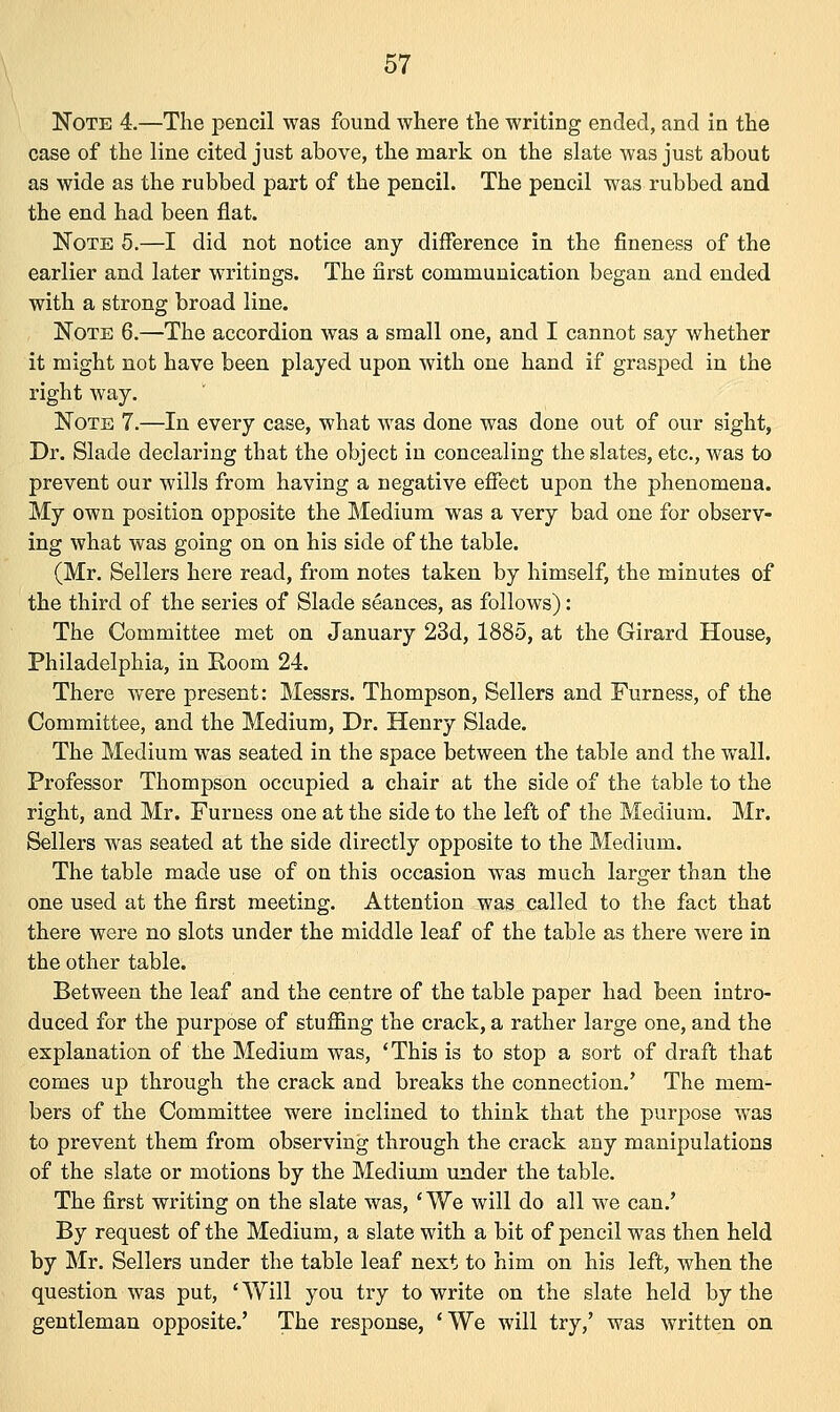 Note 4.—The pencil was found where the writing ended, and in the case of the line cited just above, the mark on the slate was just about as wide as the rubbed part of the pencil. The pencil was rubbed and the end had been flat. Note 5.—I did not notice any difference in the fineness of the earlier and later writings. The first communication began and ended with a strong broad line. Note 6.—The accordion was a small one, and I cannot say whether it might not have been played upon with one hand if grasped in the right way. Note 7.—In every case, what was done was done out of our sight, Dr. Slade declaring that the object in concealing the slates, etc., was to prevent our wills from having a negative effect upon the phenomena. My own position opposite the Medium was a very bad one for observ- ing what was going on on his side of the table. (Mr. Sellers here read, from notes taken by himself, the minutes of the third of the series of Slade seances, as follows) : The Committee met on January 23d, 1885, at the Girard House, Philadelphia, in Room 24. There were present: Messrs. Thompson, Sellers and Furness, of the Committee, and the Medium, Dr. Henry Slade. The Medium was seated in the space between the table and the wall. Professor Thompson occupied a chair at the side of the table to the right, and Mr. Furness one at the side to the left of the Medium. Mr. Sellers was seated at the side directly opposite to the Medium. The table made use of on this occasion was much larger than the one used at the first meeting. Attention was called to the fact that there were no slots under the middle leaf of the table as there were in the other table. Between the leaf and the centre of the table paper had been intro- duced for the purpose of stuffing the crack, a rather large one, and the explanation of the Medium was, 'This is to stop a sort of draft that comes up through the crack and breaks the connection.' The mem- bers of the Committee were inclined to think that the purpose was to prevent them from observing through the crack any manipulations of the slate or motions by the Medium under the table. The first writing on the slate was, 'We will do all we can.' By request of the Medium, a slate with a bit of pencil was then held by Mr. Sellers under the table leaf next to him on his left, when the question was put, 'Will you try to write on the slate held by the gentleman opposite.' The response, 'We will try,' was written on