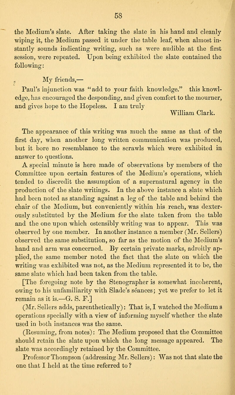 the Medium's slate. After taking the slate in his hand and cleanly- wiping it, the Medium passed it under the table leaf, when almost in- stantly sounds indicating writing, such as were audible at the first session, were repeated. Upon being exhibited the slate contained the following: „ My friends,— Paul's injunction was add to your faith knowledge. this knowl- edge, has encouraged the desponding, and given comfort to the mourner, and gives hope to the Hopeless. I am truly William Clark. The appearance of this writing was much the same as that of the first day, when another long written communication was produced, but it bore no resemblance to the scrawls which were exhibited in answer to questions. A special minute is here made of observations by members of the Committee upon certain features of the Medium's operations, which tended to discredit the assumption of a supernatural agency in the production of the slate writings. In the above instance a slate which had been noted as standing against a leg of the table and behind the chair of the Medium, but conveniently within his reach, was dexter- ously substituted by the Medium for the slate taken from the table and the one upon which ostensibly writing was to appear. This was observed by one member. In another instance a member (Mr. Sellers) observed the same substitution, so far as the motion of the Medium's hand and arm was concerned. By certain private marks, adroitly ap- plied, the same member noted the fact that the slate on which the writing was exhibited was not, as the Medium represented it to be, the same slate which had been taken from the table. [The foregoing note by the Stenographer is somewhat incoherent, owing to his unfamiliarity with Slade's seances; yet we prefer to let it remain as it is.—G. S. F.] (Mr. Sellers adds, parenthetically): That is, I watched the Medium s operations specially with a view of informing myself whether the slate used in both instances was the same. (Resuming, from notes): The Medium proposed that the Committee should retain the slate upon which the long message appeared. The slate was accordingly retained by the Committee. Professor Thompson (addressing Mr. Sellers): Was not that slate the one that I held at the time referred to ?