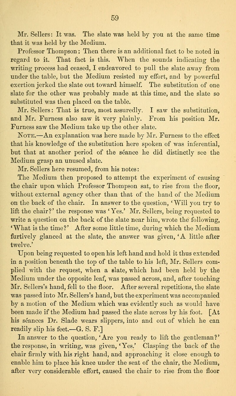 Mr. Sellers: It was. The slate was held by you at the same time that it was held by the Medium. Professor Thompson: Then there is an additional fact to be noted in regard to it. That fact is this. When the sounds indicating the writing process had ceased, I endeavored to pull the slate away from under the table, but the Medium resisted my effort, and by powerful exertion jerked the slate out toward himself. The substitution of one slate for the other was probably made at this time, and the slate so substituted was then placed on the table. Mr. Sellers: That is true, most assuredly. I saw the substitution, and Mr. Furness also saw it very plainly. From his position Mr. Furness saw the Medium take up the other slate. Note.—An explanation was here made by Mr. Furness to the effect that his knowledge of the substitution here spoken of was inferential, but that at another period of the seance he did distinctly see the Medium grasp an unused slate. Mr. Sellers here resumed, from his notes: The Medium then proposed to attempt the experiment of causing the chair upon which Professor Thompson sat, to rise from the floor, without external agency other than that of the hand of the Medium on the back of the chair. In answer to the question, ' Will you try to lift the chair?' the response was 'Yes.' Mr. Sellers, being requested to write a question on the back of the slate near him, wrote the following, 'What is the time?' After some little time, during which the Medium furtively glanced at the slate, the answer was given, 'A little after twelve.' Upon being requested to open his left hand and hold it thus extended in a position beneath the top of the table to his left, Mr. Sellers com- plied with the request, when a slate, which had been held by the Medium under the opposite leaf, was passed across, and, after touching Mr. Sellers's hand, fell to the floor. After several repetitions, the slate was passed into Mr. Sellers's hand, but the experiment was accompanied by a motion of the Medium which was evidently such as would have been made if the Medium had passed the slate across by his foot. [At his seances Dr. Slade wears slippers, into and out of which he can readily slip his feet.—G. S. F.] In answer to the question, 'Are you ready to lift the gentleman?' the response, in writing, was given, 'Yes.' Clasping the back of the chair firmly with his right hand, and approaching it close enough to enable him to place his knee under the seat of the chair, the Medium, after very considerable effort, caused the chair to rise from the floor