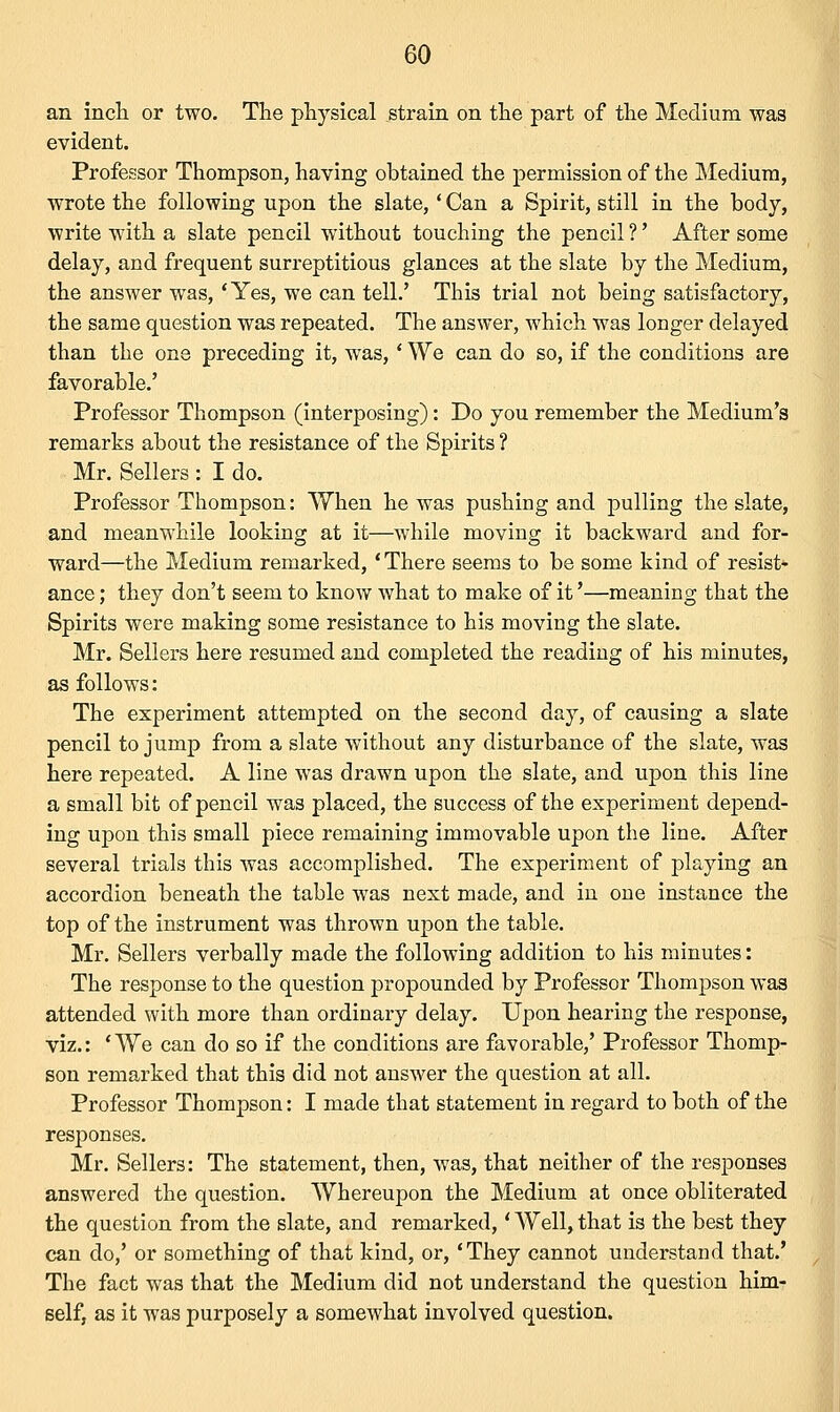 an inch or two. The physical strain on the part of the Medium was evident. Professor Thompson, having obtained the permission of the Medium, wrote the following upon the slate,' Can a Spirit, still in the body, write with a slate pencil without touching the pencil ?' After some delay, and frequent surreptitious glances at the slate by the Medium, the answer was, 'Yes, we can tell.' This trial not being satisfactory, the same question was repeated. The answer, which was longer delayed than the one preceding it, was,' We can do so, if the conditions are favorable.' Professor Thompson (interposing): Do you remember the Medium's remarks about the resistance of the Spirits ? Mr. Sellers : I do. Professor Thompson: When he was pushing and pulling the slate, and meanwhile looking at it—while moving it backward and for- ward—the Medium remarked, 'There seems to be some kind of resist- ance ; they don't seem to know what to make of it'—meaning that the Spirits were making some resistance to his moving the slate. Mr. Sellers here resumed and completed the reading of his minutes, as follows: The experiment attempted on the second day, of causing a slate pencil to jump from a slate without any disturbance of the slate, was here repeated. A line was drawn upon the slate, and upon this line a small bit of pencil was placed, the success of the experiment depend- ing upon this small piece remaining immovable upon the line. After several trials this was accomplished. The experiment of playing an accordion beneath the table was next made, and in one instance the top of the instrument was thrown upon the table. Mr. Sellers verbally made the following addition to his minutes: The response to the question propounded by Professor Thompson was attended with more than ordinary delay. Upon hearing the response, viz.: 'We can do so if the conditions are favorable,' Professor Thomp- son remarked that this did not answer the question at all. Professor Thompson: I made that statement in regard to both of the responses. Mr. Sellers: The statement, then, was, that neither of the responses answered the question. Whereupon the Medium at once obliterated the question from the slate, and remarked,' Well, that is the best they can do,' or something of that kind, or, 'They cannot understand that.' The fact was that the Medium did not understand the question him- self, as it was purposely a somewhat involved question.