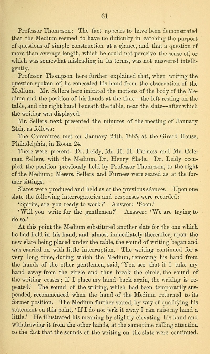 Professor Thompson: The fact appears to have been demonstrated that the Medium seemed to have no difficulty in catching the purport of questions of simple construction at a glance, and that a question of more than average length, which he could not perceive the sense of, or which was somewhat misleading in its terms, was not answered intelli- gently. Professor Thompson here further explained that, when writing the question spoken of, he concealed his hand from the observation of the Medium. Mr. Sellers here imitated the motions of the body of the Me- dium and the position of his hands at the time—the left resting on the table, and the right hand beneath the table, near the slate—after which the writing was displayed. Mr. Sellers next presented the minutes of the meeting of January 24th, as follows: The Committee met on January 24th, 1885, at the Girard House, Philadelphia, in Koom 24. There were present: Dr. Leidy, Mr. H. H. Furness and Mr. Cole- man Sellers, with the Medium, Dr. Henry Slade. Dr. Leidy occu- pied the position previously held by Professor Thompson, to the right of the Medium; Messrs. Sellers and Furness were seated as at the for- mer sittings. Slates were produced and held as at the previous seances. Upon one slate the following interrogatories and responses were recorded: 'Spirits, are you ready to work?' Answer: 'Soon.' ' Will you write for the gentlemen ?' Answer: ' We are trying to do so.' At this point the Medium substituted another slate for the one which he had held in his hand, and almost immediately thereafter, upon the new slate being placed under the table, the sound of writing began and was carried on with little interruption. The writing continued for a very long time, during which the Medium, removing his hand from the hands of the other gentlemen, said, 'You see that if I take my hand away from the circle and thus break the circle, the sound of the writing ceases; if I place my hand back again, the writing is re- peated.' The sound of the writing, which had been temporarily sus- pended, recommenced when the hand of the Medium returned to its former position. The Medium further stated, by way of qualifying his statement on this point, ' If I do not jerk it away I can raise my hand a little.' He illustrated his meaning by slightly elevating his hand and withdrawing it from the other hands, at the same time calling attention to the fact that the sounds of the writing on the slate were continued.