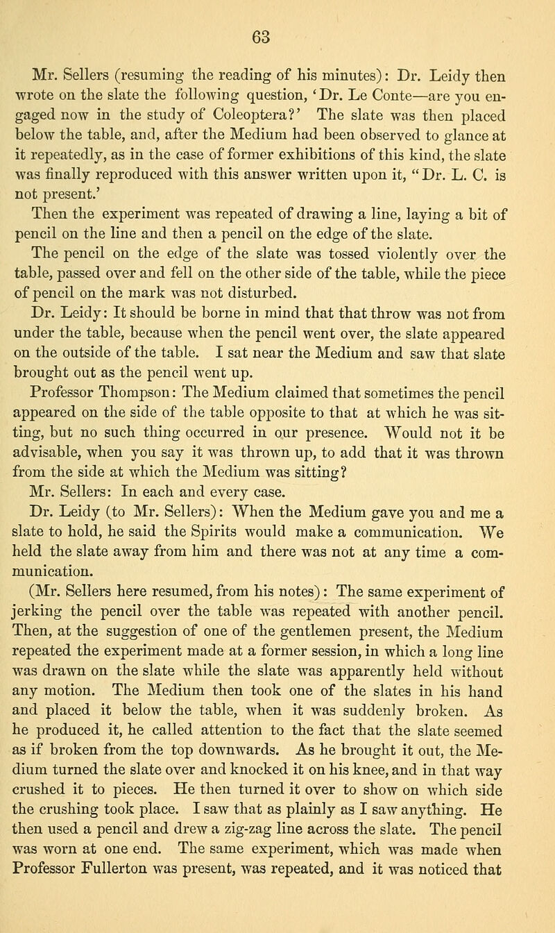 Mr. Sellers (resuming the reading of his minutes): Dr. Leidy then wrote on the slate the following question,' Dr. Le Conte—are you en- gaged now in the study of Coleoptera?' The slate was then placed below the table, and, after the Medium had been observed to glance at it repeatedly, as in the case of former exhibitions of this kind, the slate was finally reproduced with this answer written upon it,  Dr. L. C. is not present.' Then the experiment was repeated of drawing a line, laying a bit of pencil on the line and then a pencil on the edge of the slate. The pencil on the edge of the slate was tossed violently over the table, passed over and fell on the other side of the table, while the piece of pencil on the mark was not disturbed. Dr. Leidy: It should be borne in mind that that throw was not from under the table, because when the pencil went over, the slate appeared on the outside of the table. I sat near the Medium and saw that slate brought out as the pencil went up. Professor Thompson: The Medium claimed that sometimes the pencil appeared on the side of the table opposite to that at which he was sit- ting, but no such thing occurred in our presence. Would not it be advisable, when you say it was thrown up, to add that it was thrown from the side at which the Medium was sitting? Mr. Sellers: In each and every case. Dr. Leidy (to Mr. Sellers): When the Medium gave you and me a slate to hold, he said the Spirits would make a communication. We held the slate away from him and there was not at any time a com- munication. (Mr. Sellers here resumed, from his notes): The same experiment of jerking the pencil over the table was repeated with another pencil. Then, at the suggestion of one of the gentlemen present, the Medium repeated the experiment made at a former session, in which a long line was drawn on the slate while the slate was apparently held without any motion. The Medium then took one of the slates in his hand and placed it below the table, when it was suddenly broken. As he produced it, he called attention to the fact that the slate seemed as if broken from the top downwards. As he brought it out, the Me- dium turned the slate over and knocked it on his knee, and in that way crushed it to pieces. He then turned it over to show on which side the crushing took place. I saw that as plainly as I saw anything. He then used a pencil and drew a zig-zag line across the slate. The pencil was worn at one end. The same experiment, which was made when Professor Fullerton was present, was repeated, and it was noticed that