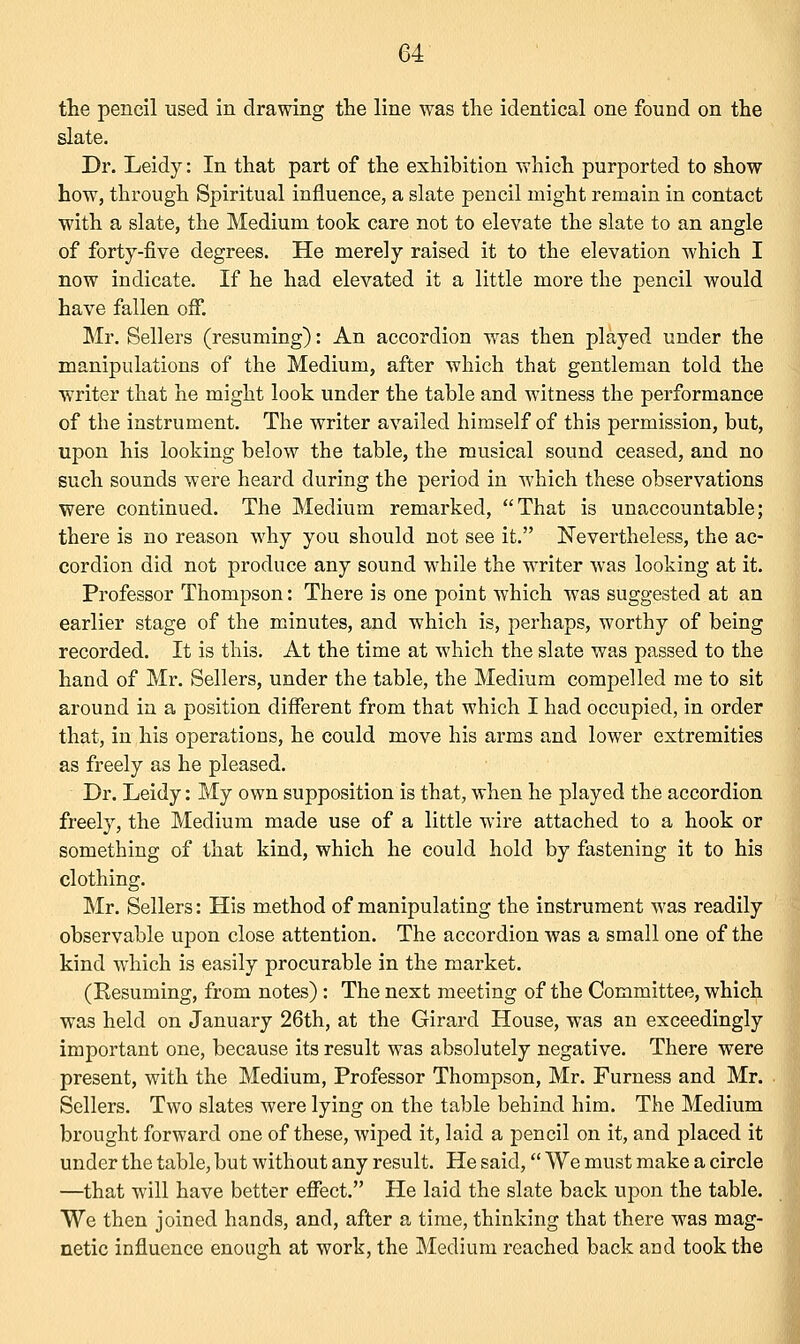 the pencil used in drawing the line was the identical one found on the slate. Dr. Leidy: In that part of the exhibition which purported to show how, through Spiritual influence, a slate pencil might remain in contact with a slate, the Medium took care not to elevate the slate to an angle of forty-five degrees. He merely raised it to the elevation which I now indicate. If he had elevated it a little more the pencil would have fallen off. Mr. Sellers (resuming): An accordion was then played under the manipulations of the Medium, after which that gentleman told the writer that he might look under the table and witness the performance of the instrument. The writer availed himself of this permission, but, upon his looking below the table, the musical sound ceased, and no such sounds were heard during the period in which these observations were continued. The Medium remarked, That is unaccountable; there is no reason why you should not see it. Nevertheless, the ac- cordion did not produce any sound while the writer was looking at it. Professor Thompson: There is one point which was suggested at an earlier stage of the minutes, and which is, perhaps, worthy of being recorded. It is this. At the time at which the slate was passed to the hand of Mr. Sellers, under the table, the Medium compelled me to sit around in a position different from that which I had occupied, in order that, in his operations, he could move his arms and lower extremities as freely as he pleased. Dr. Leidy: My own supposition is that, when he played the accordion freely, the Medium made use of a little wire attached to a hook or something of that kind, which he could hold by fastening it to his clothing. Mr. Sellers: His method of manipulating the instrument was readily observable upon close attention. The accordion was a small one of the kind which is easily procurable in the market. (Resuming, from notes): The next meeting of the Committee, which was held on January 26th, at the Girard House, was an exceedingly important one, because its result was absolutely negative. There were present, with the Medium, Professor Thompson, Mr. Furness and Mr. Sellers. Two slates were lying on the table behind him. The Medium brought forward one of these, wiped it, laid a pencil on it, and placed it under the table, but without any result. He said, We must make a circle —that will have better effect. He laid the slate back upon the table. We then joined hands, and, after a time, thinking that there was mag- netic influence enough at work, the Medium reached back and took the