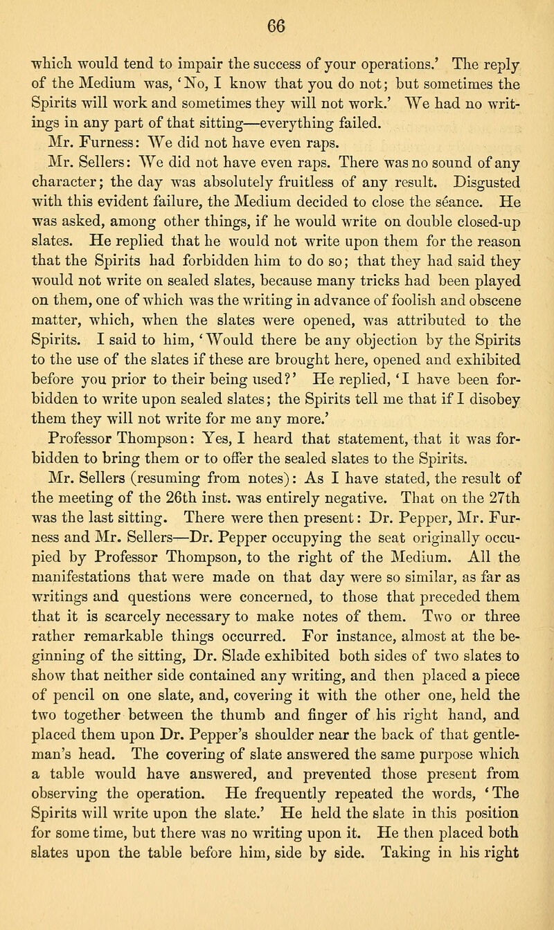 ■which would tend to impair the success of your operations.' The reply of the Medium was, ' No, I know that you do not; but sometimes the Spirits will work and sometimes they will not work.' VVe had no writ- ings in any part of that sitting—everything failed. Mr. Furness: We did not have even raps. Mr. Sellers: We did not have even raps. There was no sound of any character; the day was absolutely fruitless of any result. Disgusted with this evident failure, the Medium decided to close the seance. He was asked, among other things, if he would write on double closed-up slates. He replied that he would not write upon them for the reason that the Spirits had forbidden him to do so; that they had said they would not write on sealed slates, because many tricks had been played on them, one of which was the writing in advance of foolish and obscene matter, which, when the slates were opened, was attributed to the Spirits. I said to him, 'Would there be any objection by the Spirits to the use of the slates if these are brought here, opened and exhibited before you prior to their being used?' He replied, 'I have been for- bidden to write upon sealed slates; the Spirits tell me that if I disobey them they will not write for me any more.' Professor Thompson: Yes, I heard that statement, that it was for- bidden to bring them or to offer the sealed slates to the Spirits. Mr. Sellers (resuming from notes): As I have stated, the result of the meeting of the 26th inst. was entirely negative. That on the 27th was the last sitting. There were then present: Dr. Pepper, Mr. Fur- ness and Mr. Sellers—Dr. Pepper occupying the seat originally occu- pied by Professor Thompson, to the right of the Medium. All the manifestations that were made on that day were so similar, as far as writings and questions were concerned, to those that preceded them that it is scarcely necessary to make notes of them. Two or three rather remarkable things occurred. For instance, almost at the be- ginning of the sitting, Dr. Slade exhibited both sides of two slates to show that neither side contained any writing, and then placed a piece of pencil on one slate, and, covering it with the other one, held the two together between the thumb and finger of his right hand, and placed them upon Dr. Pepper's shoulder near the back of that gentle- man's head. The covering of slate answered the same purpose which a table would have answered, and prevented those present from observing the operation. He frequently repeated the words, 'The Spirits will write upon the slate.' He held the slate in this position for some time, but there was no writing upon it. He then placed both slates upon the table before him, side by side. Taking in his right