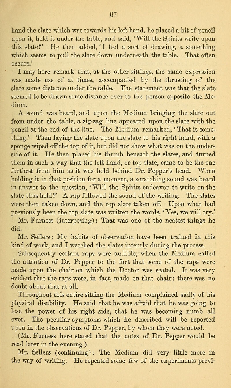 hand the slate which was towards his left hand, he placed a bit of pencil upon it, held it under the table, and said, ' Will the Spirits write upon this slate?' He then added, 'I feel a sort of drawing, a something which seems to pull the slate down underneath the table. That often occurs.' I may here remark that, at the other sittings, the same expression was made use of at times, accompanied by the thrusting of the slate some distance under the table. The statement was that the slate seemed to be drawn some distance over to the person opposite the Me- dium. A sound was heard, and upon the Medium bringing the slate out from under the table, a zig-zag line appeared upon the slate with the pencil at the end of the line. The Medium remarked,' That is some- thing.' Then laying the slate upon the slate to his right hand, with a sponge wiped off the top of it, but did not show what was on the under- side of it. He then placed his thumb beneath the slates, and turned them in such a way that the left hand, or top slate, came to be the one furthest from him as it was held behind Dr. Pepper's head. When holding it in that position for a moment, a scratching sound was heard in answer to the question,' Will the Spirits endeavor to write on the slate thus held?' A rap followed the sound of the writing. The slates were then taken down, and the top slate taken off. Upon what had previously been the top slate was written the words,' Yes, we will try.' Mr. Furness (interposing) : That was one of the neatest things he did. Mr. Sellers: My habits of observation have been trained in this kind of work, and I watched the slates intently during the process. Subsequently certain raps were audible, when the Medium called the attention of Dr. Pepper to the fact that some of the raps were made upon the chair on which the Doctor was seated. It was very evident that the raps were, in fact, made on that chair; there was no doubt about that at all. Throughout this entire sitting the Medium complained sadly of his physical disability. He said that he was afraid that he was going to lose the power of his right side, that he was becoming numb all over. The peculiar symptoms which he described will be reported upon in the observations of Dr. Pepper, by whom they were noted. (Mr. Furness here stated that the notes of Dr. Pepper would be read later in the evening.) Mr. Sellers (continuing): The Medium did very little more in the way of writing. He repeated some few of the experiments previ-