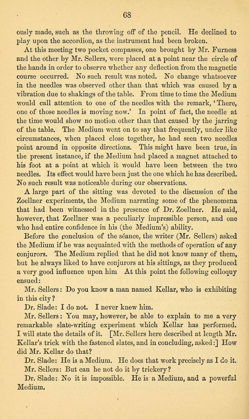 ously made, such as the throwing off of the pencil. He declined to play upon the accordion, as the instrument had been broken. At this meeting two pocket compasses, one brought by Mr. Furness and the other by Mr. Sellers, were placed at a point near the circle of the hands in order to observe whether any deflection from the magnetic course occurred. No such result was noted. No change whatsoever in the needles was observed other than that which was caused by a vibration due to shakings of the table. From time to time the Medium would call attention to one of the needles with the remark, ' There, one of those needles is moving now.' In point of fact, the needle at the time would show no motion other than that caused by the jarring of the table. The Medium went on to say that frequently, under like circumstances, when placed close together, he had seen two needles point around in opposite directions. This might have been true, in the present instance, if the Medium had placed a magnet attached to his foot at a point at which it would have been between the two needles. Its effect would have been just the one which he has described. No such result was noticeable during our observations. A large part of the sitting was devoted to the discussion of the Zoellner experiments, the Medium narrating some of the phenomena that had been witnessed in the presence of Dr. Zoellner. He said, however, that Zoellner was a peculiarly impressible person, and one who had entire confidence in his (the Medium's) ability. Before the ponclusion of the seance, the writer (Mr. Sellers) asked the Medium if he was acquainted with the methods of operation of any conjurors. The Medium replied that he did not know many of them, but he always liked to have conjurors at his sittings, as they produced a very good influence upon him At this point the following colloquy ensued: Mr. Sellers: Do you know a man named Kellar, who is exhibiting in this city? Dr. Slade: I do not. I never knew him. Mr. Sellers: You may, however, be able to explain to me a very remarkable slate-writing experiment which Kellar has performed. I will state the details of it. [Mr. Sellers here described at length Mr. Kellar's trick with the fastened slates, and in concluding, asked:] How did Mr. Kellar do that? Dr. Slade: He is a Medium. He does that work precisely as I do it. Mr. Sellers: But can he not do it by trickery ? Dr. Slade: No it is impossible. He is a Medium, and a powerful Medium.