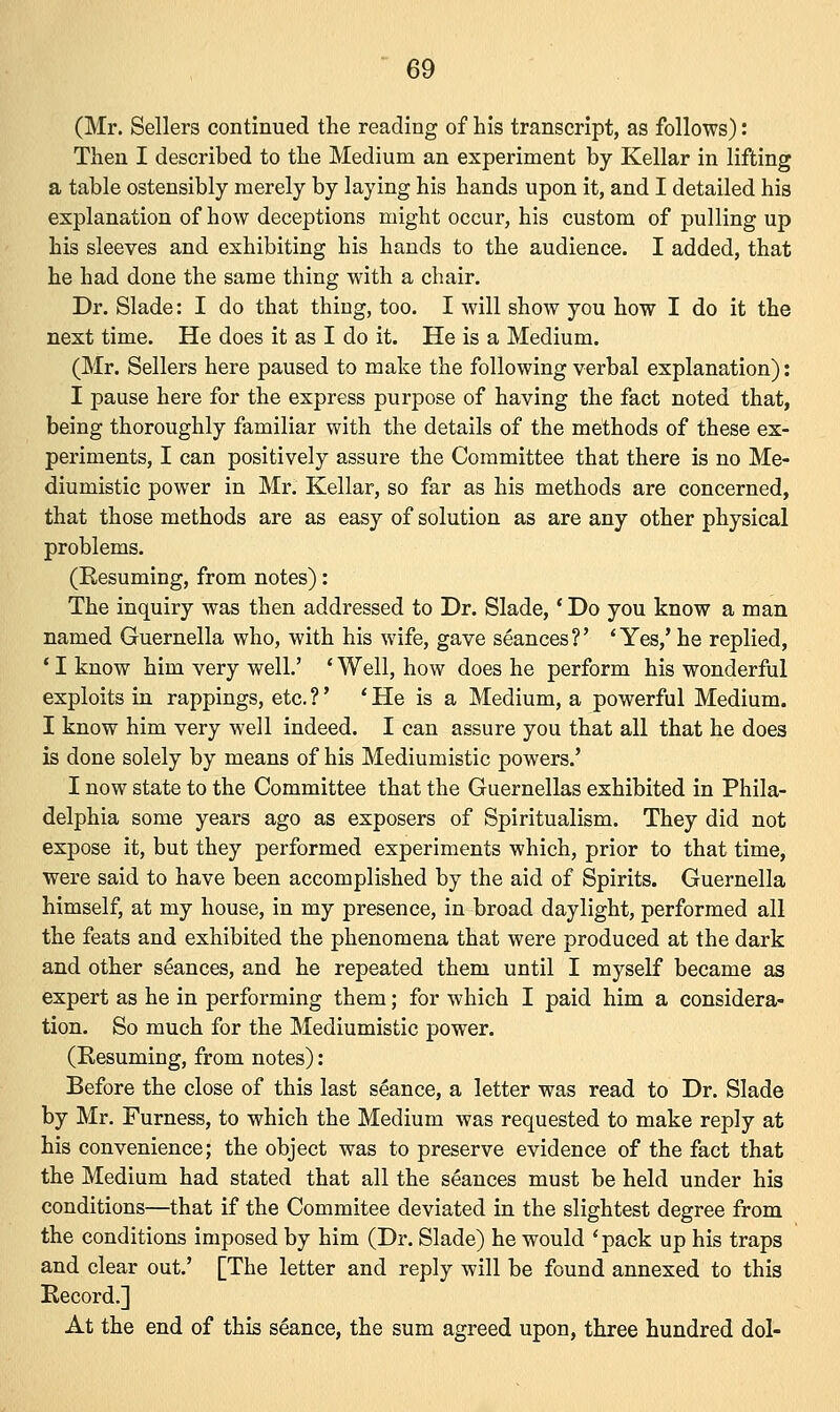 (Mr. Sellers continued the reading of his transcript, as follows): Then I described to the Medium an experiment by Kellar in lifting a table ostensibly merely by laying his hands upon it, and I detailed his explanation of how deceptions might occur, his custom of pulling up his sleeves and exhibiting his hands to the audience. I added, that he had done the same thing with a chair. Dr. Slade: I do that thing, too. I will show you how I do it the next time. He does it as I do it. He is a Medium. (Mr. Sellers here paused to make the following verbal explanation): I pause here for the express purpose of having the fact noted that, being thoroughly familiar with the details of the methods of these ex- periments, I can positively assure the Committee that there is no Me- diumistic power in Mr. Kellar, so far as his methods are concerned, that those methods are as easy of solution as are any other physical problems. (Resuming, from notes): The inquiry was then addressed to Dr. Slade,' Do you know a man named Guernella who, with his wife, gave seances?' 'Yes,' he replied, ' I know him very well.' ' Well, how does he perform his wonderful exploits in rappings, etc. ?' * He is a Medium, a powerful Medium. I know him very well indeed. I can assure you that all that he does is done solely by means of his Mediumistic powers.' I now state to the Committee that the Guernellas exhibited in Phila- delphia some years ago as exposers of Spiritualism. They did not expose it, but they performed experiments which, prior to that time, were said to have been accomplished by the aid of Spirits. Guernella himself, at my house, in my presence, in broad daylight, performed all the feats and exhibited the phenomena that were produced at the dark and other seances, and he repeated them until I myself became as expert as he in performing them; for which I paid him a considera- tion. So much for the Mediumistic power. (Resuming, from notes): Before the close of this last seance, a letter was read to Dr. Slade by Mr. Furness, to which the Medium was requested to make reply at his convenience; the object was to preserve evidence of the fact that the Medium had stated that all the seances must be held under his conditions—that if the Commitee deviated in the slightest degree from the conditions imposed by him (Dr. Slade) he would 'pack up his traps and clear out.' [The letter and reply will be found annexed to this Record.] At the end of this stance, the sum agreed upon, three hundred dol-