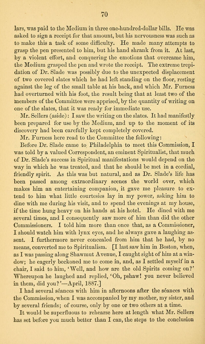 lars, was paid to the Medium in three one-hundred-dollar bills. He was asked to sign a receipt for that amount, but his nervousness was such as to make this a task of some difficulty. He made many attempts to grasp the pen presented to him, but his hand shrank from it. At last, by a violent effort, and conquering the emotions that overcame him, the Medium grasped the pen and wrote the receipt. The extreme trepi- dation of Dr. Slade was possibly due to the unexpected displacement of two covered slates which he had left standing on the floor, resting against the leg of the small table at his back, and which Mr. Furness had overturned with his foot, the result being that at least two of the members of the Committee were apprised, by the quantity of writing on one of the slates, that it was ready for immediate use. Mr. Sellers (aside): I saw the writing on the slates. It had manifestly been prepared for use by the Medium, and up to the moment of its discovery had been carefully kept completely covered. Mr. Furness here read to the Committee the following: Before Dr. Slade came to, Philadelphia to meet this Commission, I was told by a valued Correspondent, an eminent Spiritualist, that much of Dr. Slade's success in Spiritual manifestations would depend on the way in which he was treated, and that he should be met in a cordial, friendly spirit. As this was but natural, and as Dr. Slade's life has been passed among extraordinary scenes the world over, which makes him an entertaining companion, it gave me pleasure to ex- tend to him what little courtesies lay in my power, asking him to dine with me during his visit, and to spend the evenings at my house, if the time hung heavy on his hands at his hotel. He dined with me several times, and I consequently saw more of him than did the other Commissioners. I told him more than once that, as a Commissioner, I should watch him with lynx eyes, and he always gave a laughing as- sent. I furthermore never concealed from him that he had, by no means, converted me to Spiritualism. [I last saw him in Boston, when, as I was passing along Shawmut Avenue, I caught sight of him at a win- dow; he eagerly beckoned me to come in, and, as I settled myself in a chair, I said to him, 'Well, and how are the old Spirits coming on?' Whereupon he laughed and replied, 'Oh, pshaw! you never believed in them, did you?'—April, 1887.] I had several seances with him in afternoons after the seances with the Commission, when I was accompanied by my mother, my sister, and by several friends; of course, only by one or two others at a time. It would be superfluous to rehearse here at length what Mr. Sellers has set before you much better than I can, the steps to the conclusion