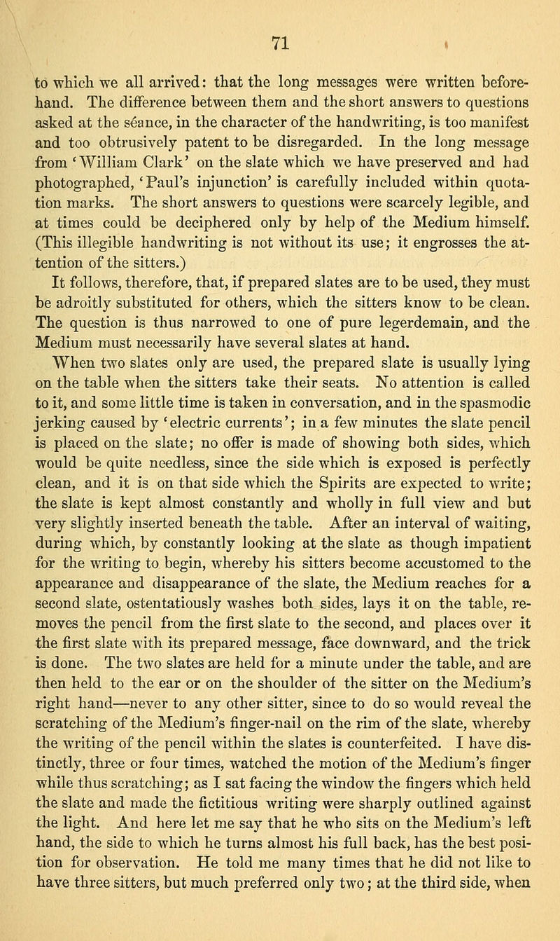 to which we all arrived: that the long messages were written before- hand. The difference between them and the short answers to questions asked at the seance, in the character of the handwriting, is too manifest and too obtrusively patent to be disregarded. In the long message from 'William Clark' on the slate which we have preserved and had photographed,' Paul's injunction' is carefully included within quota- tion marks. The short answers to questions were scarcely legible, and at times could be deciphered only by help of the Medium himself. (This illegible handwriting is not without its use; it engrosses the at- tention of the sitters.) It follows, therefore, that, if prepared slates are to be used, they must be adroitly substituted for others, which the sitters know to be clean. The question is thus narrowed to one of pure legerdemain, and the Medium must necessarily have several slates at hand. When two slates only are used, the prepared slate is usually lying on the table when the sitters take their seats. No attention is called to it, and some little time is taken in conversation, and in the spasmodic jerking caused by 'electric currents'; in a few minutes the slate pencil is placed on the slate; no offer is made of showing both sides, which would be quite needless, since the side which is exposed is perfectly clean, and it is on that side which the Spirits are expected to write; the slate is kept almost constantly and wholly in full view and but very slightly inserted beneath the table. After an interval of waiting, during which, by constantly looking at the slate as though impatient for the writing to begin, whereby his sitters become accustomed to the appearance and disappearance of the slate, the Medium reaches for a second slate, ostentatiously washes both sides, lays it on the table, re- moves the pencil from the first slate to the second, and places over it the first slate with its prepared message, face downward, and the trick is done. The two slates are held for a minute under the table, and are then held to the ear or on the shoulder of the sitter on the Medium's right hand—never to any other sitter, since to do so would reveal the scratching of the Medium's finger-nail on the rim of the slate, whereby the writing of the pencil within the slates is counterfeited. I have dis- tinctly, three or four times, watched the motion of the Medium's finger while thus scratching; as I sat facing the window the fingers which held the slate and made the fictitious writing were sharply outlined against the light. And here let me say that he who sits on the Medium's left hand, the side to which he turns almost his full back, has the best posi- tion for observation. He told me many times that he did not like to have three sitters, but much preferred only two; at the third side, when