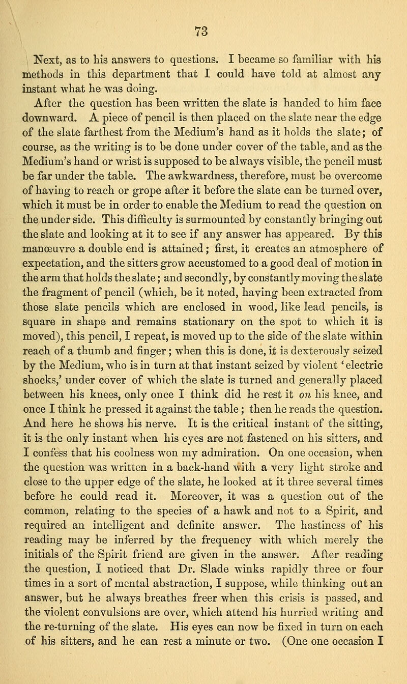 Next, as to his answers to questions. I became so familiar with his methods in this department that I could have told at almost any instant what he was doing. After the question has been written the slate is handed to him face downward. A piece of pencil is then placed on the slate near the edge of the slate farthest from the Medium's hand as it holds the slate; of course, as the writing is to be done under cover of the table, and as the Medium's hand or wrist is supposed to be always visible, the pencil must be far under the table. The awkwardness, therefore, must be overcome of having to reach or grope after it before the slate can be turned over, which it must be in order to enable the Medium to read the question on the under side. This difficulty is surmounted by constantly bringing out the slate and looking at it to see if any answer has appeared. By this manoeuvre a double end is attained; first, it creates an atmosphere of expectation, and the sitters grow accustomed to a good deal of motion in the arm that holds the slate; and secondly, by constantly moving the slate the fragment of pencil (which, be it noted, having been extracted from those slate pencils which are enclosed in wood, like lead pencils, is square in shape and remains stationary on the spot to which it is moved), this pencil, I repeat, is moved up to the side of the slate within reach of a thumb and finger; when this is done, it is dexterously seized by the Medium, who is in turn at that instant seized by violent' electric shocks,' under cover of which the slate is turned and generally placed between his knees, only once I think did he rest it on his knee, and once I think he pressed it against the table; then he reads the question. And here he shows his nerve. It is the critical instant of the sitting, it is the only instant when his eyes are not fastened on his sitters, and I confess that his coolness won my admiration. On one occasion, when the question was written in a back-hand with a very light stroke and close to the upper edge of the slate, he looked at it three several times before he could read it. Moreover, it was a question out of the common, relating to the species of a hawk and not to a Spirit, and required an intelligent and definite answer. The hastiness of his reading may be inferred by the frequency with which merely the initials of the Spirit friend are given in the answer. After reading the question, I noticed that Dr. Slade winks rapidly three or four times in a sort of mental abstraction, I suppose, while thinking out an answer, but he always breathes freer when this crisis is passed, and the violent convulsions are over, which attend his hurried writing and the re-turning of the slate. His eyes can now be fixed in turn on each of his sitters, and he can rest a minute or two. (One one occasion I