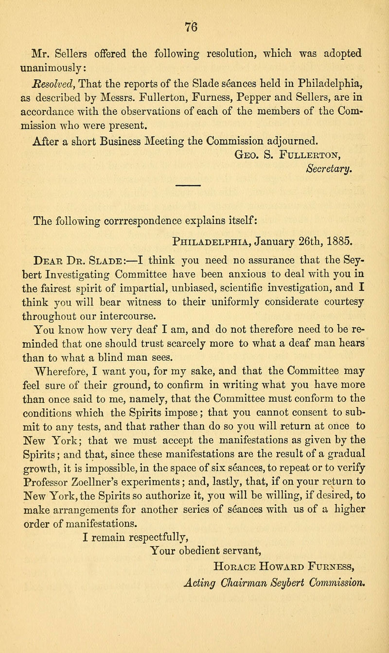 Mr. Sellers offered the following resolution, which was adopted unanimously: Resolved, That the reports of the Slade seances held in Philadelphia, as described by Messrs. Fullerton, Furness, Pepper and Sellers, are in accordance with the observations of each of the members of the Com- mission who were present. After a short Business Meeting the Commission adjourned. Geo. S. Fullerton, Secretary. The following corrrespondence explains itself: Philadelphia, January 26th, 1885. Dear Dr. Slade :—I think you need no assurance that the Sey- bert Investigating Committee have been anxious to deal with you in the fairest spirit of impartial, unbiased, scientific investigation, and I think you will bear witness to their uniformly considerate courtesy throughout our intercourse. You know how very deaf I am, and do not therefore need to be re- minded that one should trust scarcely more to what a deaf man hears than to what a blind man sees. Wherefore, I want you, for my sake, and that the Committee may feel sure of their ground, to confirm in writing what you have more than once said to me, namely, that the Committee must conform to the conditions which the Spirits impose; that you cannot consent to sub- mit to any tests, and that rather than do so you will return at once to New York; that we must accept the manifestations as given by the Spirits; and that, since these manifestations are the result of a gradual growth, it is impossible, in the space of six seances, to repeat or to verify Professor Zoellner's experiments; and, lastly, that, if on your return to New York, the Spirits so authorize it, you will be willing, if desired, to make arrangements for another series of seances with us of a higher order of manifestations. I remain respectfully, Your obedient servant, Horace Howard Furness, Acting Chairman Seybert Commission.