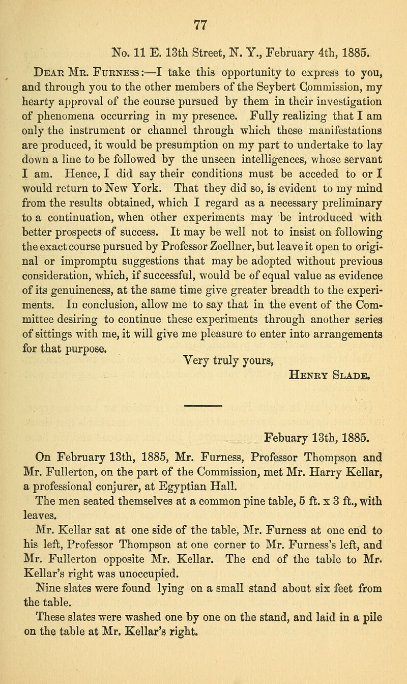 No. 11 E. 13th Street, N. Y., February 4th, 1885. Dear Mr. Furness :—I take this opportunity to express to you, and through you to the other members of the Seybert Commission, my hearty approval of the course pursued by them in their investigation of phenomena occurring in my presence. Fully realizing that I am only the instrument or channel through which these manifestations are produced, it would be presumption on my part to undertake to lay down a line to be followed by the unseen intelligences, whose servant I am. Hence, I did say their conditions must be acceded to or I would return to New York. That they did so, is evident to my mind from the results obtained, which I regard as a necessary preliminary to a continuation, when other experiments may be introduced with better prospects of success. It may be well not to insist on following the exact course pursued by Professor Zoellner, but leave it open to origi- nal or impromptu suggestions that may be adopted without previous consideration, which, if successful, would be of equal value as evidence of its genuineness, at the same time give greater breadth to the experi- ments. In conclusion, allow me to say that in the event of the Com- mittee desiring to continue these experiments through another series of sittings with me, it will give me pleasure to enter into arrangements for that purpose. Very truly yours, Henry Slade. Febuary 13th, 1885. On February 13th, 1885, Mr. Furness, Professor Thompson and Mr. Fullerton, on the part of the Commission, met Mr. Harry Kellar, a professional conjurer, at Egyptian Hall. The men seated themselves at a common pine table, 5 ft. x 3 ft., with leaves. Mr. Kellar sat at one side of the table, Mr. Furness at one end to his left, Professor Thompson at one corner to Mr. Furness's left, and Mr. Fullerton opposite Mr. Kellar. The end of the table to Mr. Kellar's right was unoccupied. Nine slates were found lying on a small stand about six feet from the table. These slates were washed one by one on the stand, and laid in a pile on the table at Mr. Kellar's right.