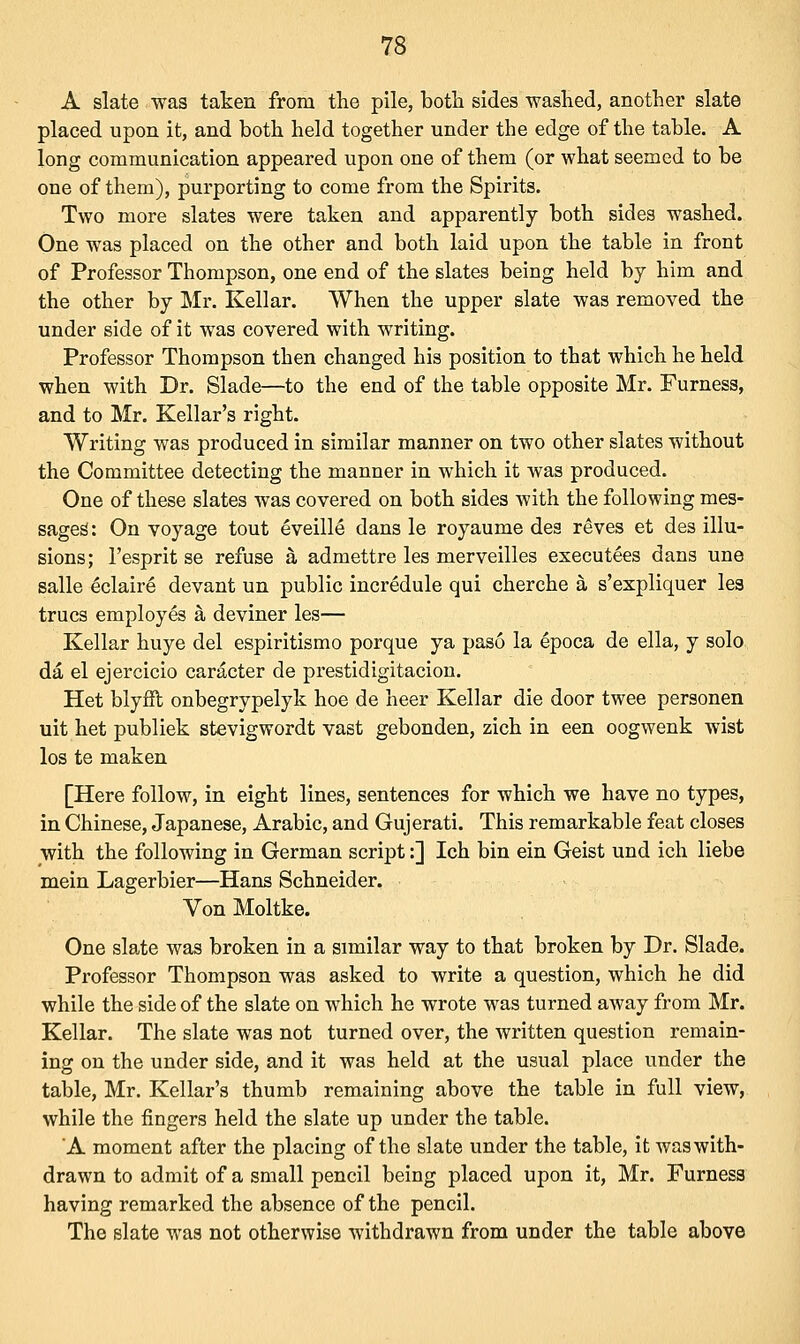 A slate was taken from the pile, both sides washed, another slate placed upon it, and both held together under the edge of the table. A long communication appeared upon one of them (or what seemed to be one of them), purporting to come from the Spirits. Two more slates were taken and apparently both sides washed. One was placed on the other and both laid upon the table in front of Professor Thompson, one end of the slates being held by him and the other by Mr. Kellar. When the upper slate was removed the under side of it was covered with writing. Professor Thompson then changed his position to that which he held when with Dr. Slade—to the end of the table opposite Mr. Furness, and to Mr. Kellar's right. Writing was produced in similar manner on two other slates without the Committee detecting the manner in which it was produced. One of these slates was covered on both sides with the following mes- sages': On voyage tout eveille dans le royaume des reves et des illu- sions; 1'esprit se refuse a admettre les merveilles executees dans une salle eclaire devant un public incredule qui cherche a s'expliquer les trues employes a deviner les— Kellar huye del espiritismo porque ya paso la epoca de ella, y solo da el ejercicio caracter de prestidigitacion. Het blyfit onbegrypelyk hoe de heer Kellar die door twee personen uit het publiek stevigwordt vast gebonden, zich in een oogwenk wist los te maken [Here follow, in eight lines, sentences for which we have no types, in Chinese, Japanese, Arabic, and Gujerati. This remarkable feat closes with the following in German script:] Ich bin ein Geist und ich liebe mein Lagerbier—Hans Schneider. Von Moltke. One slate was broken in a similar way to that broken by Dr. Slade. Professor Thompson was asked to write a question, which he did while the side of the slate on which he wrote was turned away from Mr. Kellar. The slate was not turned over, the written question remain- ing on the under side, and it was held at the usual place under the table, Mr. Kellar's thumb remaining above the table in full view, while the fingers held the slate up under the table. A moment after the placing of the slate under the table, it was with- drawn to admit of a small pencil being placed upon it, Mr. Furness having remarked the absence of the pencil. The slate was not otherwise withdrawn from under the table above