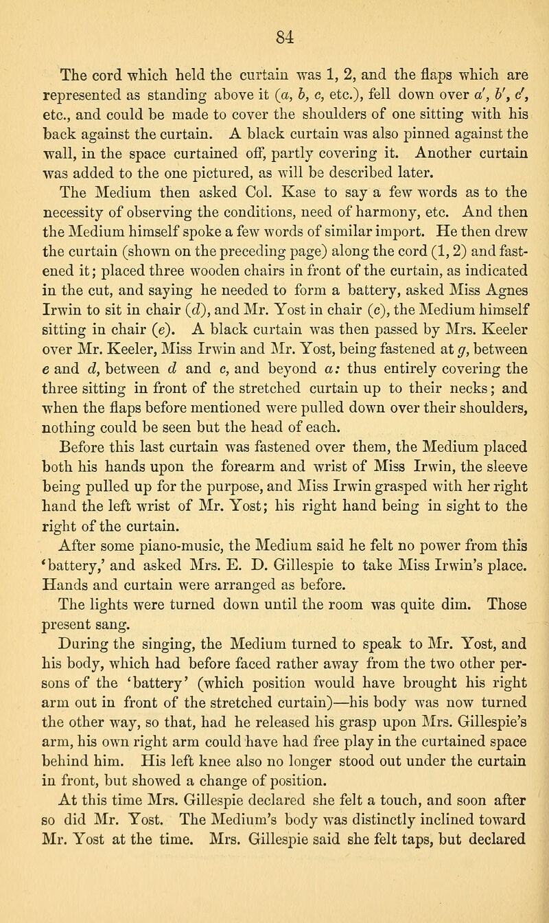 The cord which held the curtain was 1, 2, and the flaps which are represented as standing above it (a, b, c, etc.), fell down over a', b't cr, etc., and could be made to cover the shoulders of one sitting with his back against the curtain. A black curtain was also pinned against the wall, in the space curtained off, partly covering it. Another curtain was added to the one pictured, as will be described later. The Medium then asked Col. Kase to say a few words as to the necessity of observing the conditions, need of harmony, etc. And then the Medium himself spoke a few words of similar import. He then drew the curtain (shown on the preceding page) along the cord (1,2) and fast- ened it; placed three wooden chairs in front of the curtain, as indicated in the cut, and saying he needed to form a battery, asked Miss Agnes Irwin to sit in chair (d), and Mr. Yost in chair (e), the Medium himself sitting in chair (e). A black curtain was then passed by Mrs. Keeler over Mr. Keeler, Miss Irwin and Mr. Yost, being fastened at g, between e and d, between d and c, and beyond a: thus entirely covering the three sitting in front of the stretched curtain up to their necks; and when the flaps before mentioned were pulled down over their shoulders, nothing could be seen but the head of each. Before this last curtain was fastened over them, the Medium placed both his hands upon the forearm and wrist of Miss Irwin, the sleeve being pulled up for the purpose, and Miss Irwin grasped with her right hand the left wrist of Mr. Yost; his right hand being in sight to the right of the curtain. After some piano-music, the Medium said he felt no power from this 'battery,' and asked Mrs. E. D. Gillespie to take Miss Irwin's place. Hands and curtain were arranged as before. The lights were turned down until the room was quite dim. Those present sang. During the singing, the Medium turned to speak to Mr. Yost, and his body, which had before faced rather away from the two other per- sons of the 'battery' (which position would have brought his right arm out in front of the stretched curtain)—his body was now turned the other way, so that, had he released his grasp upon Mrs. Gillespie's arm, his own right arm could have had free play in the curtained space behind him. His left knee also no longer stood out under the curtain in front, but showed a change of position. At this time Mrs. Gillespie declared she felt a touch, and soon after so did Mr. Yost. The Medium's body was distinctly inclined toward Mr. Yost at the time. Mrs. Gillespie said she felt taps, but declared