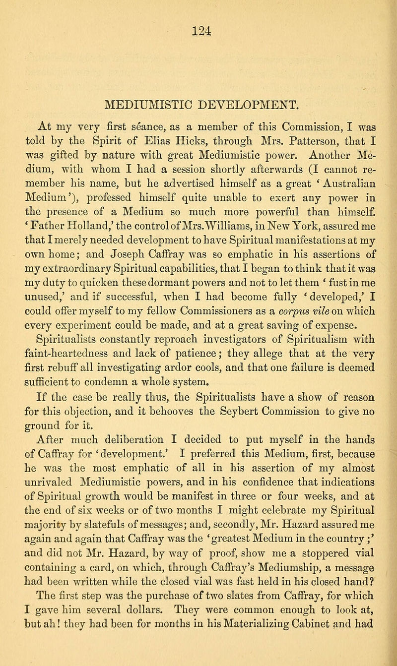 MEDIUMISTIC DEVELOPMENT. At my very first seance, as a member of this Commission, I was told by the Spirit of Elias Hicks, through Mrs. Patterson, that I was gifted by nature with great Mediumistic power. Another Me- dium, with whom I had a session shortly afterwards (I cannot re- member his name, but he advertised himself as a great ' Australian Medium'), professed himself quite unable to exert any power in the presence of a Medium so much more powerful than himself. ' Father Holland,' the control of Mrs.Williams, in New York, assured me that I merely needed development to have Spiritual manifestations at my own home; and Joseph Caffray was so emphatic in his assertions of my extraordinary Spiritual capabilities, that I began to think that it was my duty to quicken these dormant powers and not to let them ' fust in me unused,' and if successful, when I had become fully ' developed/ I could offer myself to my fellow Commissioners as a corpus vile on which every experiment could be made, and at a great saving of expense. Spiritualists constantly reproach investigators of Spiritualism with faint-heartedness and lack of patience; they allege that at the very first rebuff all investigating ardor cools, and that one failure is deemed sufficient to condemn a whole system. If the case be really thus, the Spiritualists have a show of reason for this objection, and it behooves the Seybert Commission to give no ground for it. After much deliberation I decided to put myself in the hands of Caffray for ' development.' I preferred this Medium, first, because he was the most emphatic of all in his assertion of my almost unrivaled Mediumistic powers, and in his confidence that indications of Spiritual growth would be manifest in three or four weeks, and at the end of six weeks or of two months I might celebrate my Spiritual majority by slatefuls of messages; and, secondly, Mr. Hazard assured me again and again that Caffray was the 'greatest Medium in the country;' and did not Mr. Hazard, by way of proof, show me a stoppered vial containing a card, on which, through Caffray's Mediumship, a message had been written while the closed vial was fast held in his closed hand? The first step was the purchase of two slates from Caffray, for which I gave him several dollars. They were common enough to look at, but ah! they had been for months in his Materializing Cabinet and had