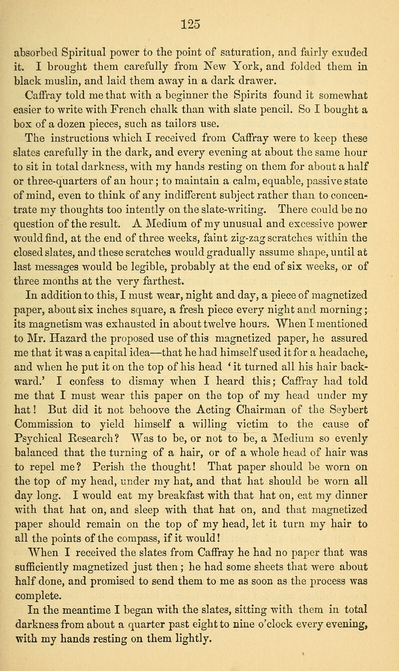 absorbed Spiritual power to the point of saturation, and fairly exuded it. I brought them carefully from New York, and folded them in black muslin, and laid them away in a dark drawer. Caffray told me that with a beginner the Spirits found it somewhat easier to write with French chalk than with slate pencil. So I bought a box of a dozen pieces, such as tailors use. The instructions which I received from Caffray were to keep these slates carefully in the dark, and every evening at about the same hour to sit in total darkness, with my hands resting on them for about a half or three-quarters of an hour; to maintain a calm, equable, passive state of mind, even to think of any indifferent subject rather than to concen- trate my thoughts too intently on the slate-writing. There could be no question of the result. A Medium of my unusual and excessive power would find, at the end of three weeks, faint zig-zag scratches within the closed slates, and these scratches would gradually assume shape, until at last messages would be legible, probably at the end of six weeks, or of three months at the very farthest. In addition to this, I must wear, night and day, a piece of magnetized paper, about six inches square, a fresh piece every night and morning; its magnetism was exhausted in about twelve hours. When I mentioned to Mr. Hazard the proposed use of this magnetized paper, he assured me that it was a capital idea—that he had himself used it for a headache, and when he put it on the top of his head ' it turned all his hair back- ward.' I confess to dismay when I heard this; Caffray had told me that I must wear this paper on the top of my head under my hat! But did it not behoove the Acting Chairman of the Seybert Commission to yield himself a willing victim to the cause of Psychical Research ? Was to be, or not to be, a Medium so evenly balanced that the turning of a hair, or of a whole head of hair was to repel me? Perish the thought! That paper should be worn on the top of my head, under my hat, and that hat should be worn all day long. I would eat my breakfast with that hat on, eat my dinner with that hat on, and sleep with that hat on, and that magnetized paper should remain on the top of my head, let it turn my hair to all the points of the compass, if it would! When I received the slates from Caffray he had no paper that was sufficiently magnetized just then; he had some sheets that were about half done, and promised to send them to me as soon as the process was complete. In the meantime I began with the slates, sitting with them in total darkness from about a quarter past eight to nine o'clock every evening, with my hands resting on them lightly.