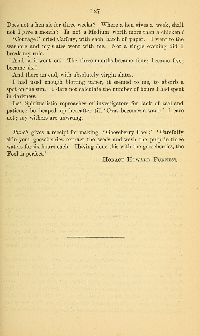 Does not a hen sit for three weeks ? Where a hen gives a week, shall not I give a month ? Is not a Medium worth more than a chicken ? ' Courage!' cried Caffray, with each batch of paper. I went to the seashore and my slates went with me. Not a single evening did I break my rule. And so it went on. The three months became four; became five; became six! And there an end, with absolutely virgin slates. I had used enough blotting paper, it seemed to me, to absorb a spot on the sun. I dare not calculate the number of hours I had spent in darkness. Let Spiritualistic reproaches of investigators for lack of zeal and patience be heaped up hereafter till' Ossa becomes a wart;' I care not; my withers are unwrung. Punch gives a receipt for making ' Gooseberry Fool:' ' Carefully skin your gooseberries, extract the seeds and wash the pulp in three waters for six hours each. Having done this with the gooseberries, the Fool is perfect.' Horace Howard Furness.