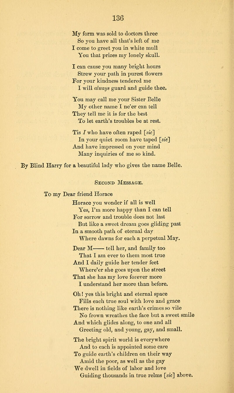 My form was sold to doctors three So you have all that's left of me I come to greet you in white mull You that prizes my lonely skull. I can cause you many bright hours Strew your path in purest flowers For your kindness tendered me I will always guard and guide thee. You may call me your Sister Belle My other name I ne'er can tell They tell me it is for the best To let earth's troubles be at rest. Tis I who have often raped [sic] In your quiet room have taped [sic] And have impressed on your mind Many inquiries of me so kind. By Blind Harry for a beautiful lady who gives the name Belle, Second Message. To my Dear friend Horace Horace you wonder if all is well Yes, I'm more happy than I can tell For sorrow and trouble does not last But like a sweet dream goes gliding past In a smooth path of eternal day Where dawns for each a perpetual May. Dear M tell her, and family too That I am ever to them most true And I daily guide her tender feet Where'er she goes upon the street That she has my love forever more I understand her more than before. Oh! yes this bright and eternal space Fills each true soul with love and grace There is nothing like earth's crimes so vile No frown wreathes the face but a sweet smile And which glides along, to one and all Greeting old, and young, gay, and small. The bright spirit world is everywhere And to each is appointed some care To guide earth's children on their way Amid the poor, as well as the gay We dwell in fields of labor and love Guiding thousands in true relms [sic] above.