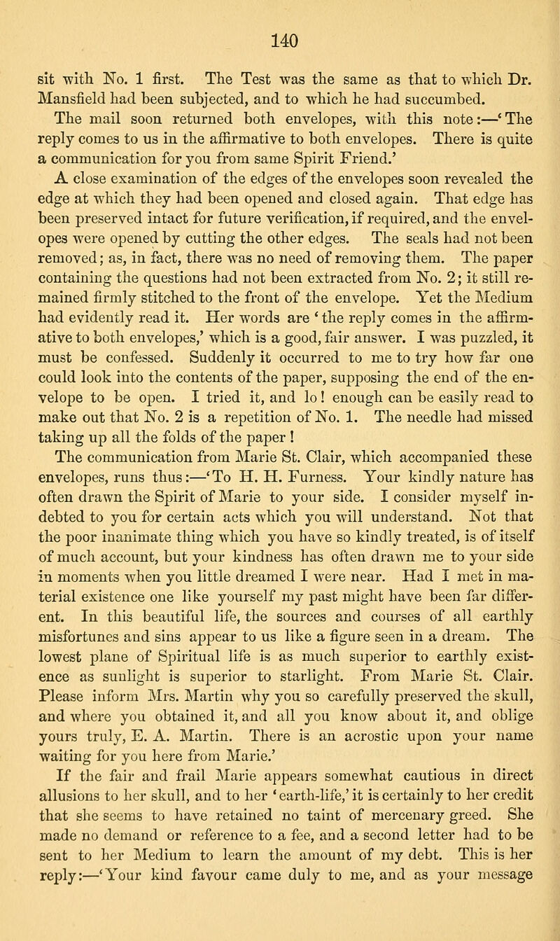 sit with No. 1 first. The Test was the same as that to which Dr. Mansfield had been subjected, and to which he had succumbed. The mail soon returned both envelopes, with this note:—' The reply comes to us in the affirmative to both envelopes. There is quite a communication for you from same Spirit Friend.' A close examination of the edges of the envelopes soon revealed the edge at which they had been opened and closed again. That edge has been preserved intact for future verification, if required, and the envel- opes were opened by cutting the other edges. The seals had not been removed; as, in fact, there was no need of removing them. The paper containing the questions had not been extracted from No. 2; it still re- mained firmly stitched to the front of the envelope. Yet the Medium had evidently read it. Her words are ' the reply comes in the affirm- ative to both envelopes,' which is a good, fair answer. I was puzzled, it must be confessed. Suddenly it occurred to me to try how far one could look into the contents of the paper, supposing the end of the en- velope to be open. I tried it, and lo! enough can be easily read to make out that No. 2 is a repetition of No. 1. The needle had missed taking up all the folds of the paper ! The communication from Marie St. Clair, which accompanied these envelopes, runs thus:—'To H. H. Furness. Your kindly nature has often drawn the Spirit of Marie to your side. I consider myself in- debted to you for certain acts which you will understand. Not that the poor inanimate thing which you have so kindly treated, is of itself of much account, but your kindness has often drawn me to your side in moments when you little dreamed I were near. Had I met in ma- terial existence one like yourself my past might have been far differ- ent. In this beautiful life, the sources and courses of all earthly misfortunes and sins appear to us like a figure seen in a dream. The lowest plane of Spiritual life is as much superior to earthly exist- ence as sunlight is superior to starlight. From Marie St. Clair. Please inform Mrs. Martin why you so carefully preserved the skull, and where you obtained it, and all you know about it, and oblige yours truly, E. A. Martin. There is an acrostic upon your name waiting for you here from Marie.' If the fair and frail Marie appears somewhat cautious in direct allusions to her skull, and to her ' earth-life,' it is certainly to her credit that she seems to have retained no taint of mercenary greed. She made no demand or reference to a fee, and a second letter had to be sent to her Medium to learn the amount of my debt. This is her reply:—'Your kind favour came duly to me, and as your message