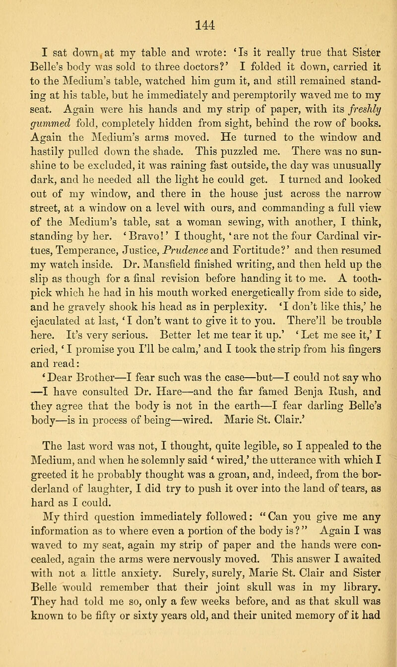 I sat down,at my table and wrote: 'Is it really true that Sister Belle's body was sold to three doctors?' I folded it down, carried it to the Medium's table, watched him gum it, aud still remained stand- ing at his table, but he immediately and peremptorily waved me to my seat. Again were his hands and my strip of paper, with its freshly gummed fold, completely hidden from sight, behind the row of books. Again the Medium's arms moved. He turned to the window and hastily pulled down the shade. This puzzled me. There was no sun- shine to be excluded, it was raining fast outside, the day was unusually dark, and he needed all the light he could get. I turned and looked out of my window, and there in the house just across the narrow street, at a window on a level with ours, and commanding a full view of the Medium's table, sat a woman sewing, with another, I think, standing by her. ■ Bravo!' I thought, ' are not the four Cardinal vir- tues, Temperance, Justice, Prudence and Fortitude?' and then resumed my watch inside. Dr. Mansfield finished writing, and then held up the slip as though for a final revision before handing it to me. A tooth- pick which he had in his mouth worked energetically from side to side, and he gravely shook his head as in perplexity. 'I don't like this,' he ejaculated at last, 'I don't want to give it to you. There'll be trouble here. It's very serious. Better let me tear it up.' ' Let me see it,' I cried,' I promise you I'll be calm,' and I took the strip from his fingers and read: ' Dear Brother—I fear such was the case—but—I could not say who —I have consulted Dr. Hare—and the far famed Benja Rush, and they agree that the body is not in the earth—I fear darling Belle's body—is in process of being—wired. Marie St. Clair.' The last word was not, I thought, quite legible, so I appealed to the Medium, and when he solemnly said ' wired,' the utterance with which I greeted it he probably thought was a groan, and, indeed, from the bor- derland of laughter, I did try to push it over into the land of tears, as hard as I could. My third question immediately followed:  Can you give me any information as to where even a portion of the body is ?  Again I was waved to my seat, again my strip of paper and the hands were con- cealed, again the arms were nervously moved. This answer I awaited with not a little anxiety. Surely, surely, Marie St. Clair and Sister Belle would remember that their joint skull was in my library. They had told me so, only a few Aveeks before, and as that skull was known to be fifty or sixty years old, and their united memory of it had