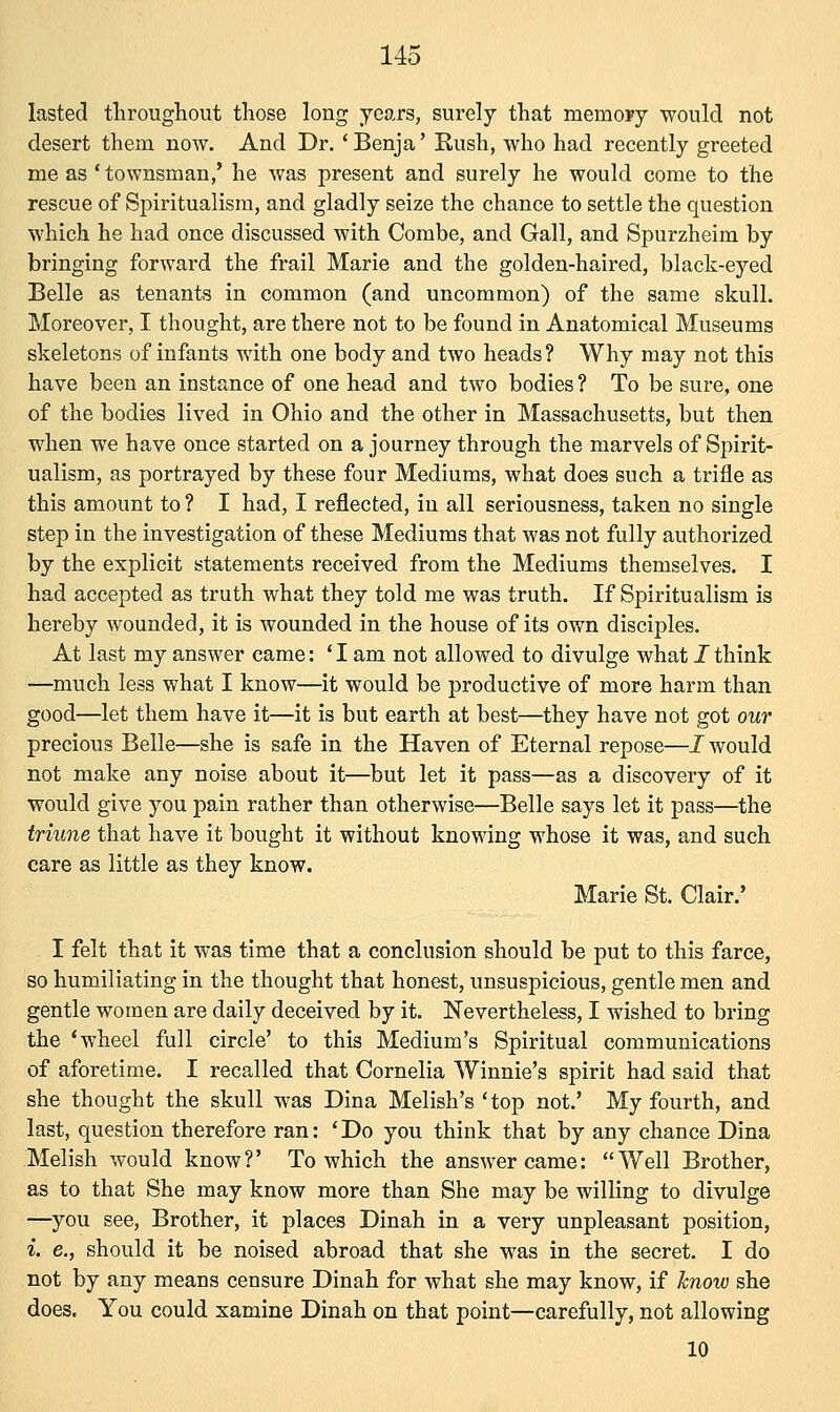 lasted throughout those long years, surely that meinoyy would not desert them now. And Dr.' Benja' Rush, who had recently greeted me as ' townsman/ he was present and surely he would come to the rescue of Spiritualism, and gladly seize the chance to settle the question which he had once discussed with Combe, and Gall, and Spurzheim by bringing forward the frail Marie and the golden-haired, black-eyed Belle as tenants in common (and uncommon) of the same skull. Moreover, I thought, are there not to be found in Anatomical Museums skeletons of infants with one body and two heads ? Why may not this have been an instance of one head and two bodies ? To be sure, one of the bodies lived in Ohio and the other in Massachusetts, but then when we have once started on a journey through the marvels of Spirit- ualism, as portrayed by these four Mediums, what does such a trifle as this amount to ? I had, I reflected, in all seriousness, taken no single step in the investigation of these Mediums that was not fully authorized by the explicit statements received from the Mediums themselves. I had accepted as truth what they told me was truth. If Spiritualism is hereby wounded, it is wounded in the house of its own disciples. At last my answer came: ' I am not allowed to divulge what I think —much less what I know—it would be productive of more harm than good—let them have it—it is but earth at best—they have not got our precious Belle—she is safe in the Haven of Eternal repose—J would not make any noise about it—but let it pass—as a discovery of it would give you pain rather than otherwise—Belle says let it pass—the triune that have it bought it without knowing whose it was, and such care as little as they know. Marie St. Clair.' I felt that it was time that a conclusion should be put to this farce, so humiliating in the thought that honest, unsuspicious, gentle men and gentle women are daily deceived by it. Nevertheless, I wished to bring the 'wheel full circle' to this Medium's Spiritual communications of aforetime. I recalled that Cornelia Winnie's spirit had said that she thought the skull was Dina Melish's 'top not.' My fourth, and last, question therefore ran: 'Do you think that by any chance Dina Melish would know?' To which the answer came: Well Brother, as to that She may know more than She may be willing to divulge —you see, Brother, it places Dinah in a very unpleasant position, i. e., should it be noised abroad that she was in the secret. I do not by any means censure Dinah for what she may know, if know she does. You could xamine Dinah on that point—carefully, not allowing 10