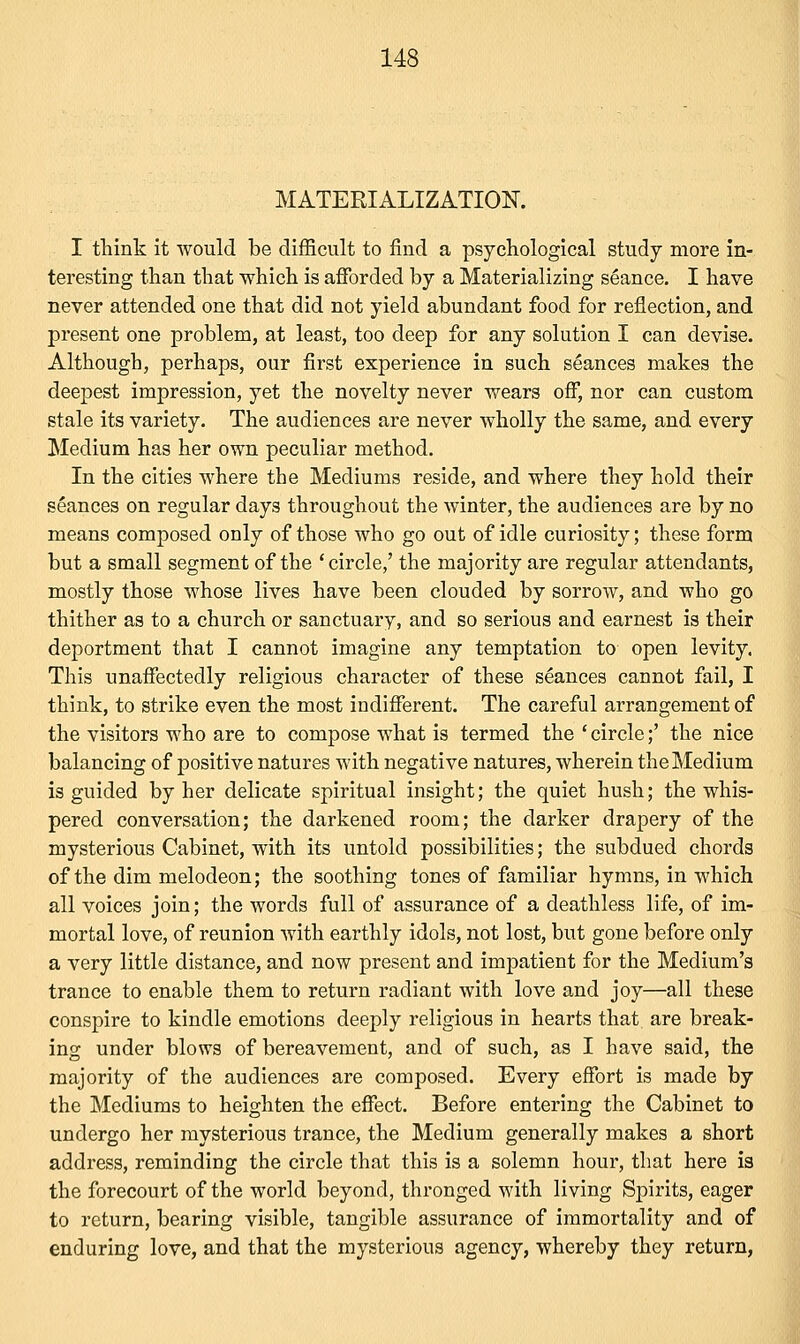 MATERIALIZATION. I think it would be difficult to find a psychological study more in- teresting than that which is afforded by a Materializing seance. I have never attended one that did not yield abundant food for reflection, and present one problem, at least, too deep for any solution I can devise. Although, perhaps, our first experience in such seances makes the deepest impression, yet the novelty never wears off, nor can custom stale its variety. The audiences are never wholly the same, and every Medium has her own peculiar method. In the cities where the Mediums reside, and where they hold their seances on regular days throughout the winter, the audiences are by no means composed only of those who go out of idle curiosity; these form but a small segment of the 'circle,' the majority are regular attendants, mostly those whose lives have been clouded by sorrow, and who go thither as to a church or sanctuary, and so serious and earnest is their deportment that I cannot imagine any temptation to- open levity. This unaffectedly religious character of these seances cannot fail, I think, to strike even the most indifferent. The careful arrangement of the visitors who are to compose what is termed the ' circle;' the nice balancing of positive natures with negative natures, wherein the Medium is guided by her delicate spiritual insight; the quiet hush; the whis- pered conversation; the darkened room; the darker drapery of the mysterious Cabinet, with its untold possibilities; the subdued chords of the dim melodeon; the soothing tones of familiar hymns, in which all voices join; the words full of assurance of a deathless life, of im- mortal love, of reunion with earthly idols, not lost, but gone before only a very little distance, and now present and impatient for the Medium's trance to enable them to return radiant with love and joy—all these conspire to kindle emotions deeply religious in hearts that are break- ing under blows of bereavement, and of such, as I have said, the majority of the audiences are composed. Every effort is made by the Mediums to heighten the effect. Before entering the Cabinet to undergo her mysterious trance, the Medium generally makes a short address, reminding the circle that this is a solemn hour, that here is the forecourt of the world beyond, thronged with living Spirits, eager to return, bearing visible, tangible assurance of immortality and of enduring love, and that the mysterious agency, whereby they return,