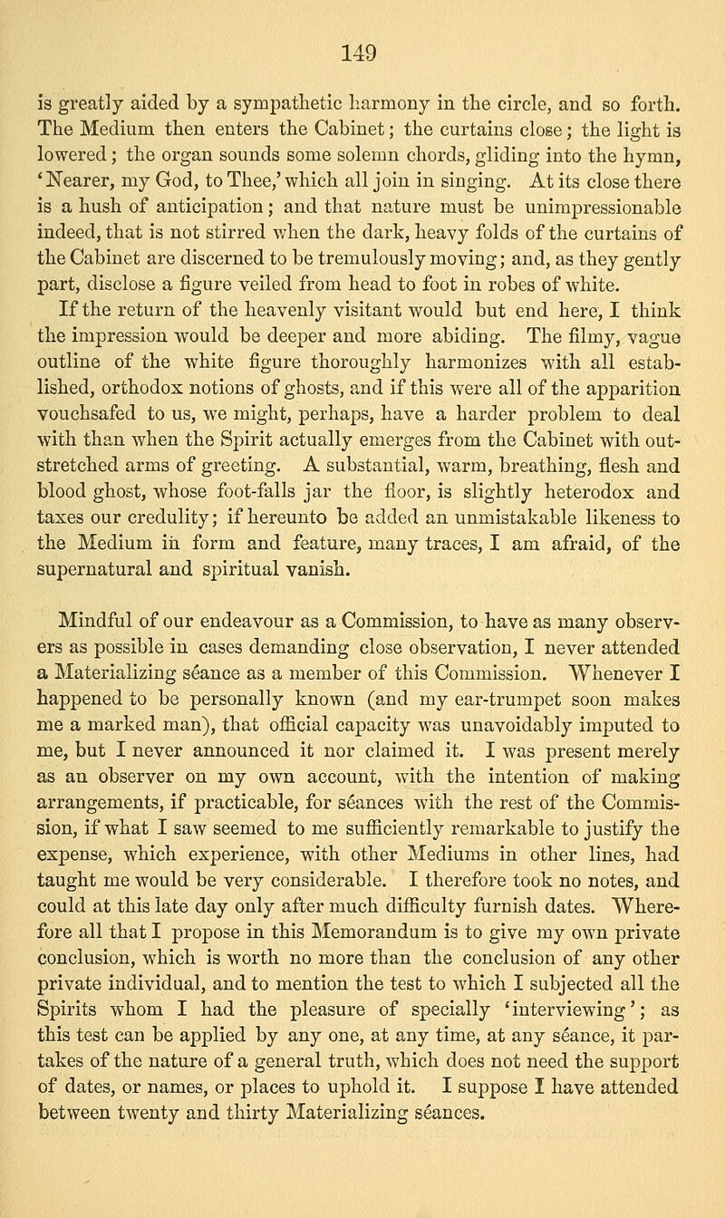 is greatly aided by a sympathetic harmony in the circle, and so forth. The Medium then enters the Cabinet; the curtains close; the light is lowered; the organ sounds some solemn chords, gliding into the hymn, ' Nearer, my God, to Thee,' which all join in singing. At its close there is a hush of anticipation; and that nature must be unimpressionable indeed, that is not stirred when the dark, heavy folds of the curtains of the Cabinet are discerned to be tremulously moving; and, as they gently part, disclose a figure veiled from head to foot in robes of white. If the return of the heavenly visitant would but end here, I think the impression would be deeper and more abiding. The filmy, vague outline of the white figure thoroughly harmonizes with all estab- lished, orthodox notions of ghosts, and if this were all of the apparition vouchsafed to us, we might, perhaps, have a harder problem to deal with than when the Spirit actually emerges from the Cabinet with out- stretched arms of greeting. A substantial, warm, breathing, flesh and blood ghost, whose foot-falls jar the floor, is slightly heterodox and taxes our credulity; if hereunto be added an unmistakable likeness to the Medium in form and feature, many traces, I am afraid, of the supernatural and spiritual vanish. Mindful of our endeavour as a Commission, to have as many observ- ers as possible in cases demanding close observation, I never attended a Materializing seance as a member of this Commission. Whenever I happened to be personally known (and my ear-trumpet soon makes me a marked man), that official capacity was unavoidably imputed to me, but I never announced it nor claimed it. I was present merely as an observer on my own account, with the intention of making arrangements, if practicable, for seances with the rest of the Commis- sion, if what I saw seemed to me sufficiently remarkable to justify the expense, which experience, with other Mediums in other lines, had taught me would be very considerable. I therefore took no notes, and could at this late day only after much difficulty furnish dates. Where- fore all that I propose in this Memorandum is to give my own private conclusion, which is worth no more than the conclusion of any other private individual, and to mention the test to which I subjected all the Spirits whom I had the pleasure of specially 'interviewing'; as this test can be applied by any one, at any time, at any seance, it par- takes of the nature of a general truth, which does not need the support of dates, or names, or places to uphold it. I suppose I have attended between twenty and thirty Materializing seances.